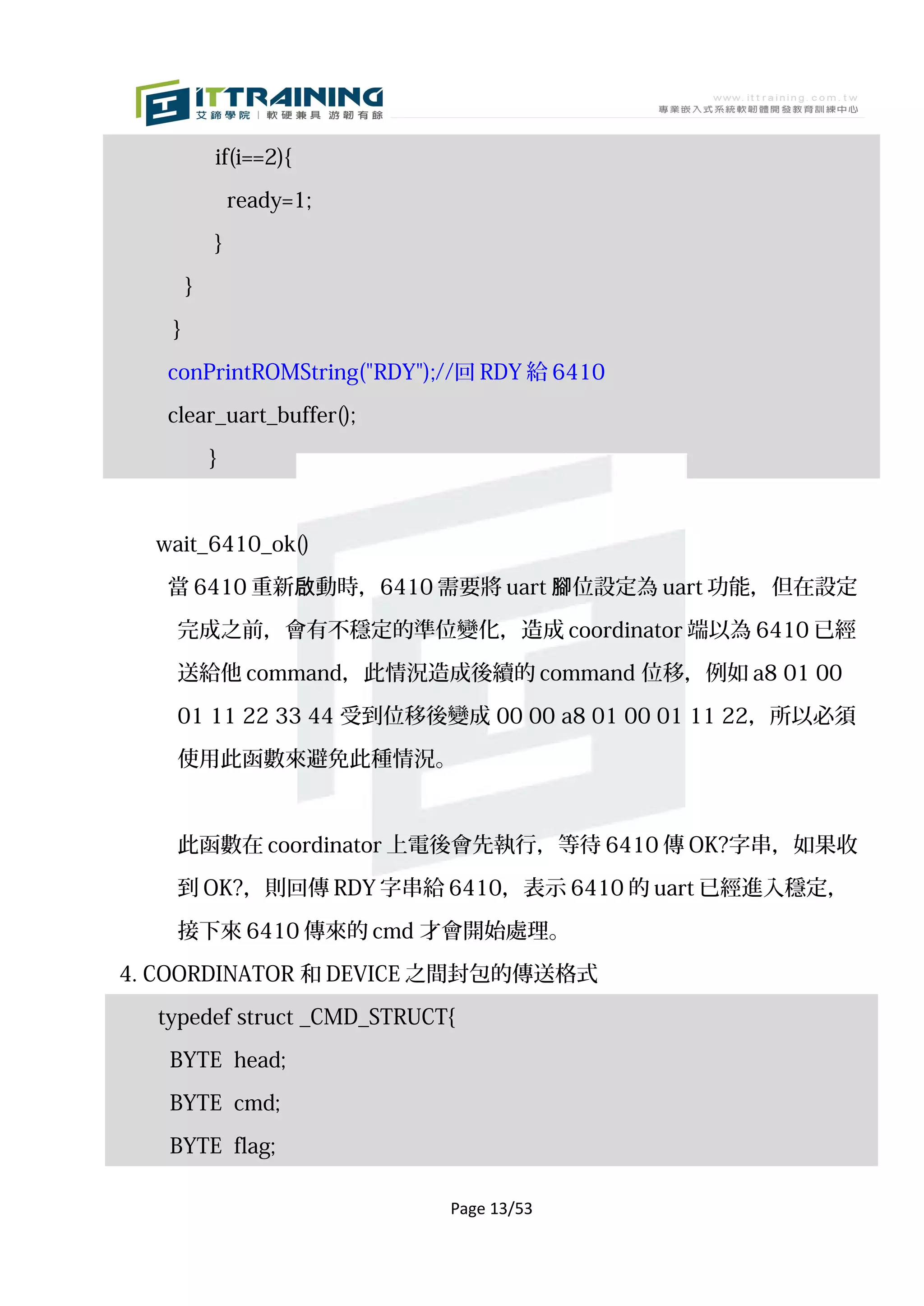 if(i==2){

               ready=1;

           }

       }

   }

   conPrintROMString("RDY");//回 RDY 給 6410

   clear_uart_buffer();

           }



  wait_6410_ok()

   當 6410 重新啟動時，6410 需要將 uart 腳位設定為 uart 功能，但在設定

    完成之前，會有不穩定的準位變化，造成 coordinator 端以為 6410 已經

    送給他 command，此情況造成後續的 command 位移，例如 a8 01 00

    01 11 22 33 44 受到位移後變成 00 00 a8 01 00 01 11 22，所以必須

    使用此函數來避免此種情況。



    此函數在 coordinator 上電後會先執行，等待 6410 傳 OK?字串，如果收

    到 OK?，則回傳 RDY 字串給 6410，表示 6410 的 uart 已經進入穩定，
    接下來 6410 傳來的 cmd 才會開始處理。

4. COORDINATOR 和 DEVICE 之間封包的傳送格式

  typedef struct _CMD_STRUCT{

   BYTE head;

   BYTE cmd;

   BYTE flag;

                            Page 13/53
 