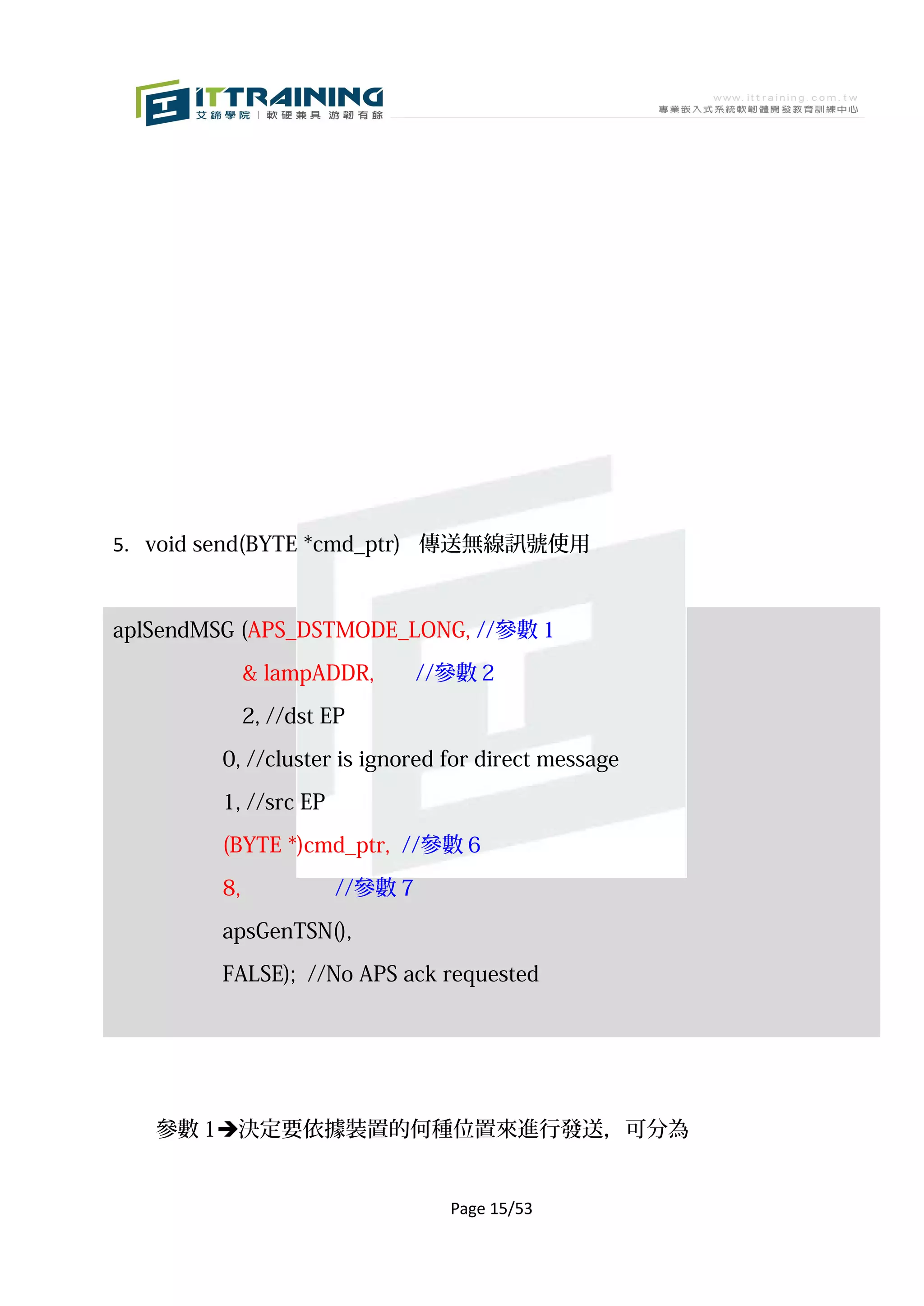 5. void send(BYTE *cmd_ptr) 傳送無線訊號使用



aplSendMSG (APS_DSTMODE_LONG, //參數 1

             & lampADDR,       //參數 2

             2, //dst EP

        0, //cluster is ignored for direct message

        1, //src EP

        (BYTE *)cmd_ptr, //參數 6

        8,            //參數 7
        apsGenTSN(),

        FALSE); //No APS ack requested




   參數 1決定要依據裝置的何種位置來進行發送，可分為


                                 Page 15/53
 