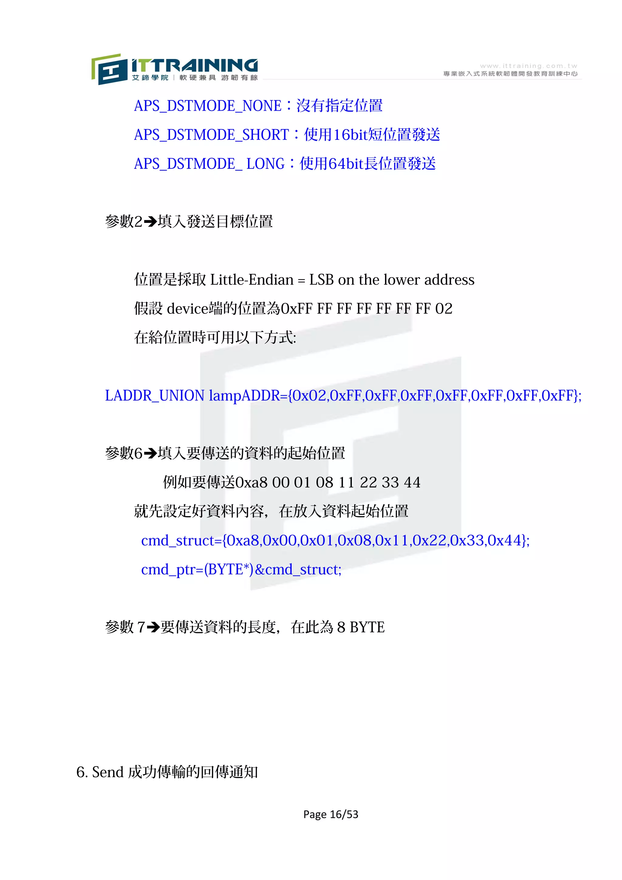 APS_DSTMODE_NONE：沒有指定位置

     APS_DSTMODE_SHORT：使用16bit短位置發送

     APS_DSTMODE_ LONG：使用64bit長位置發送



  參數2填入發送目標位置



     位置是採取 Little-Endian = LSB on the lower address

     假設 device端的位置為0xFF FF FF FF FF FF FF 02

     在給位置時可用以下方式:



  LADDR_UNION lampADDR={0x02,0xFF,0xFF,0xFF,0xFF,0xFF,0xFF,0xFF};



  參數6填入要傳送的資料的起始位置

         例如要傳送0xa8 00 01 08 11 22 33 44

     就先設定好資料內容，在放入資料起始位置

      cmd_struct={0xa8,0x00,0x01,0x08,0x11,0x22,0x33,0x44};

      cmd_ptr=(BYTE*)&cmd_struct;


  參數 7要傳送資料的長度，在此為 8 BYTE




6. Send 成功傳輸的回傳通知

                            Page 16/53
 