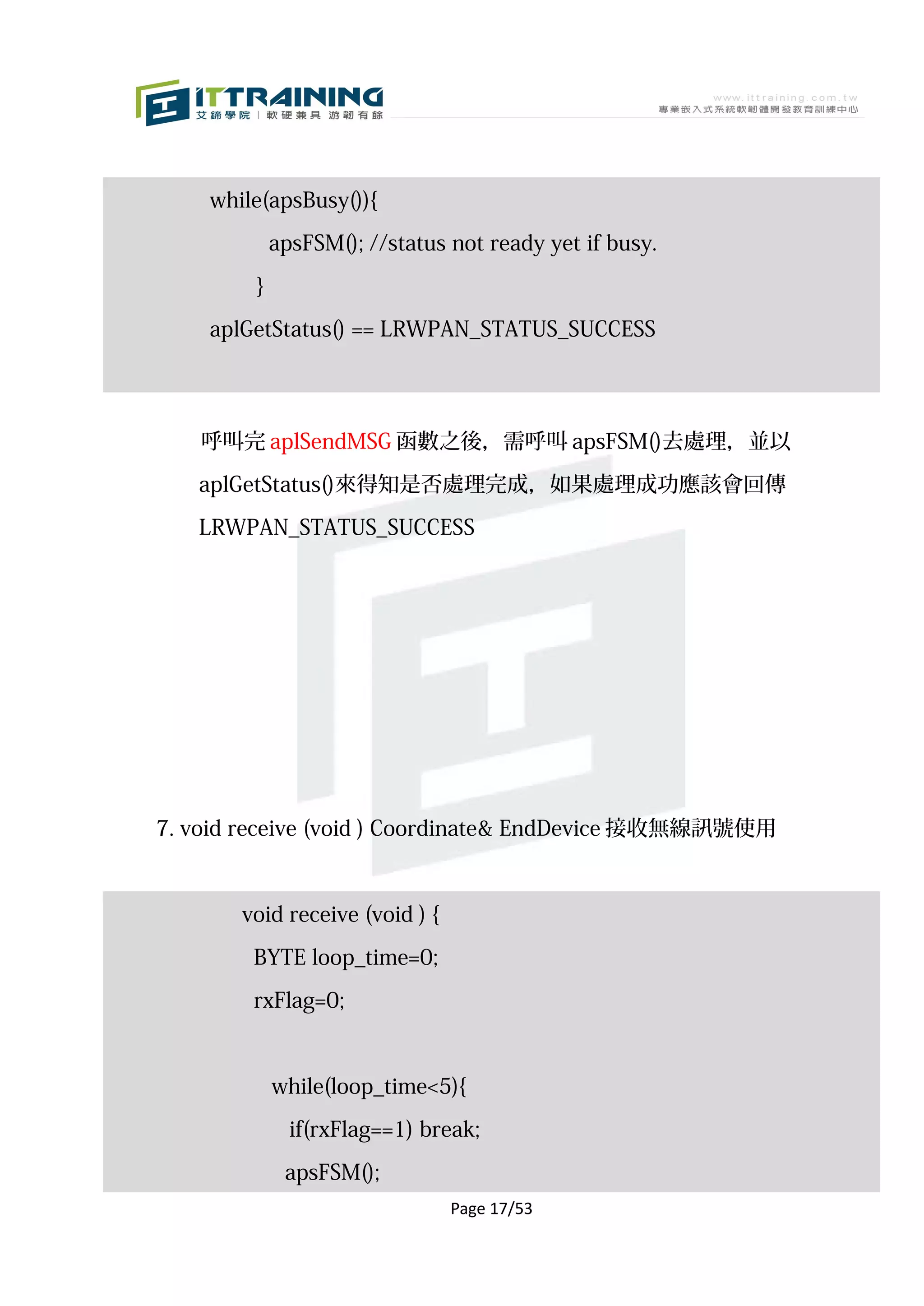 while(apsBusy()){

            apsFSM(); //status not ready yet if busy.

        }

    aplGetStatus() == LRWPAN_STATUS_SUCCESS




   呼叫完 aplSendMSG 函數之後，需呼叫 apsFSM()去處理，並以

   aplGetStatus()來得知是否處理完成，如果處理成功應該會回傳

   LRWPAN_STATUS_SUCCESS




7. void receive (void ) Coordinate& EndDevice 接收無線訊號使用



       void receive (void ) {

        BYTE loop_time=0;

        rxFlag=0;



            while(loop_time<5){

              if(rxFlag==1) break;

             apsFSM();
                                Page 17/53
 
