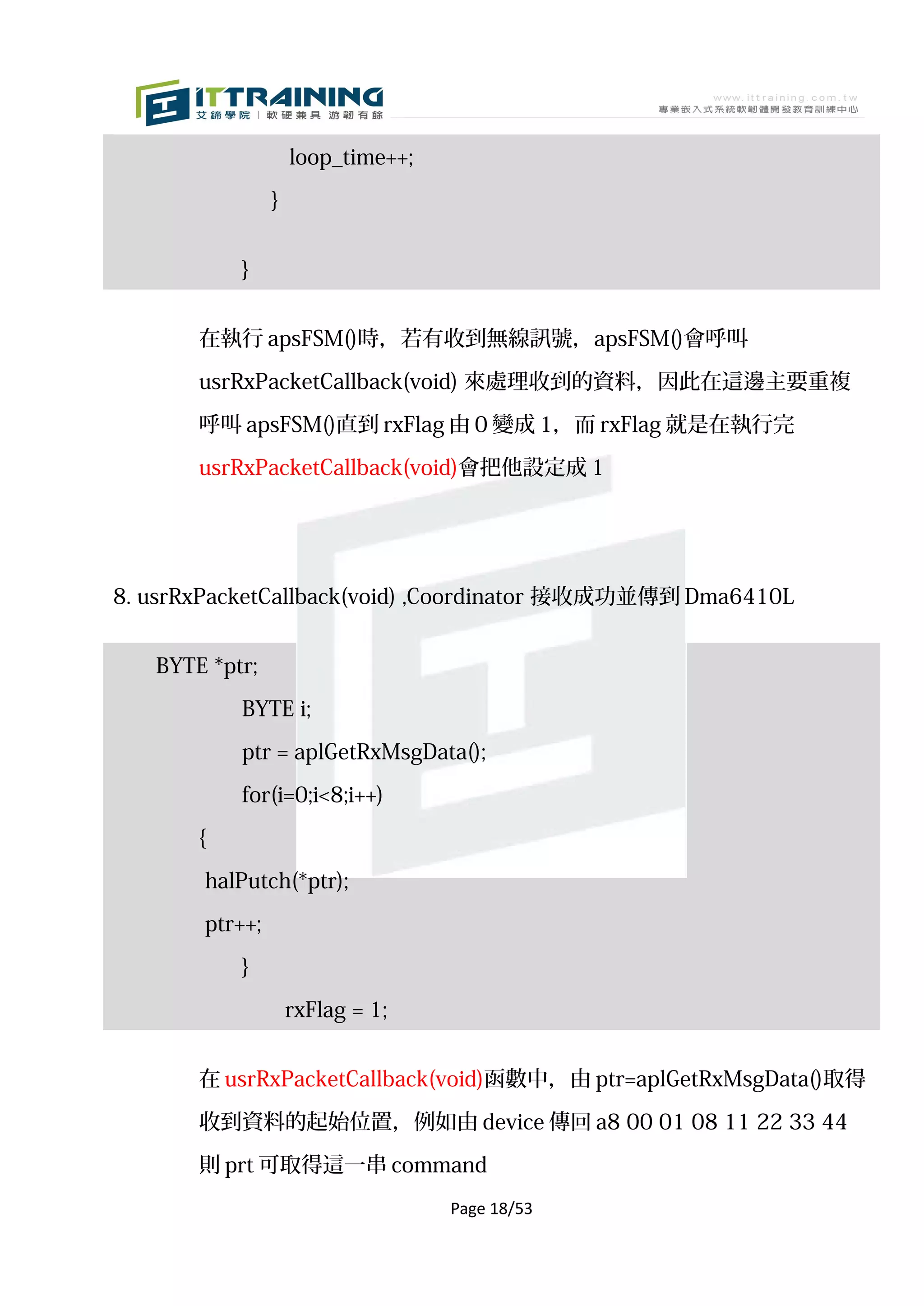 loop_time++;

                }


           }


       在執行 apsFSM()時，若有收到無線訊號，apsFSM()會呼叫

       usrRxPacketCallback(void) 來處理收到的資料，因此在這邊主要重複

       呼叫 apsFSM()直到 rxFlag 由 0 變成 1，而 rxFlag 就是在執行完

       usrRxPacketCallback(void)會把他設定成 1




8. usrRxPacketCallback(void) ,Coordinator 接收成功並傳到 Dma6410L


   BYTE *ptr;

           BYTE i;

           ptr = aplGetRxMsgData();

           for(i=0;i<8;i++)

       {

       halPutch(*ptr);
       ptr++;

           }

                    rxFlag = 1;


       在 usrRxPacketCallback(void)函數中，由 ptr=aplGetRxMsgData()取得

       收到資料的起始位置，例如由 device 傳回 a8 00 01 08 11 22 33 44

       則 prt 可取得這一串 command
                                   Page 18/53
 