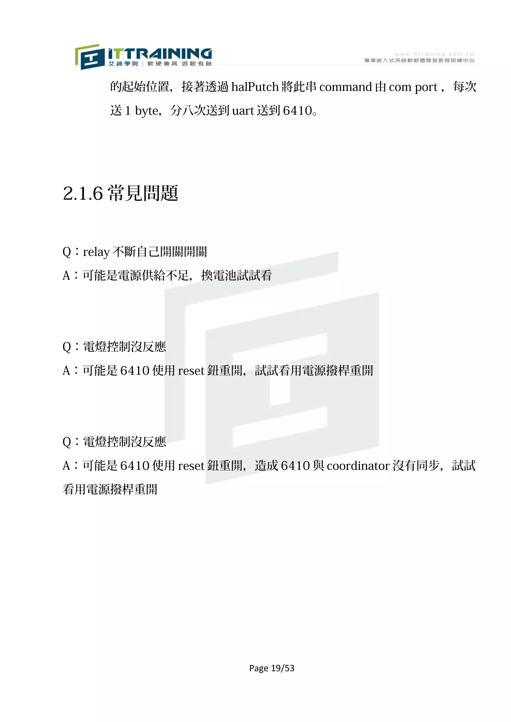 的起始位置，接著透過 halPutch 將此串 command 由 com port ，每次

      送 1 byte，分八次送到 uart 送到 6410。




2.1.6 常見問題


Q：relay 不斷自己開關開關

A：可能是電源供給不足，換電池試試看




Q：電燈控制沒反應

A：可能是 6410 使用 reset 鈕重開，試試看用電源撥桿重開




Q：電燈控制沒反應

A：可能是 6410 使用 reset 鈕重開，造成 6410 與 coordinator 沒有同步，試試

看用電源撥桿重開




                        Page 19/53
 