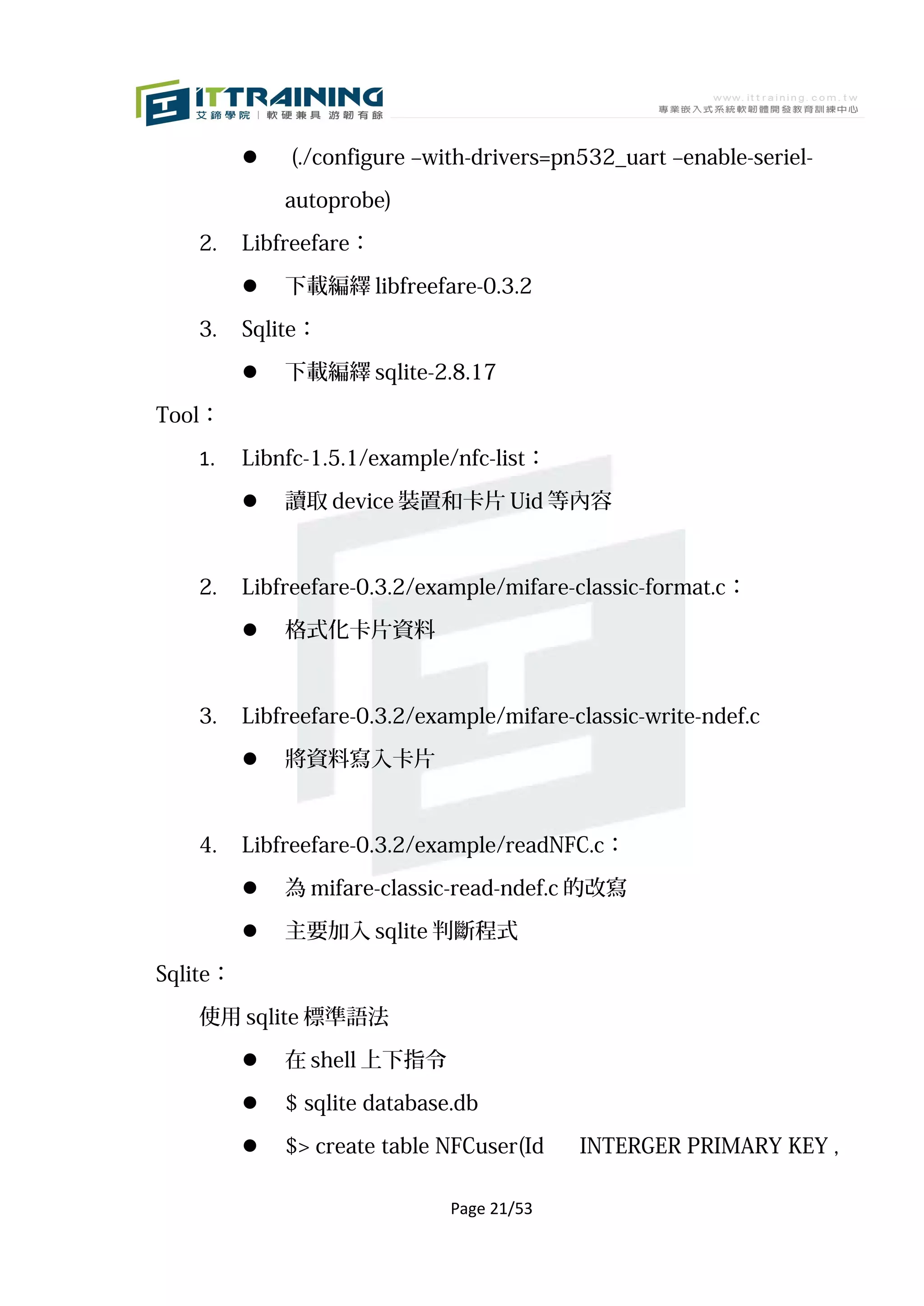     (./configure –with-drivers=pn532_uart –enable-seriel-

              autoprobe)

   2.     Libfreefare：

             下載編繹 libfreefare-0.3.2

   3.     Sqlite：

             下載編繹 sqlite-2.8.17

Tool：

   1.     Libnfc-1.5.1/example/nfc-list：

             讀取 device 裝置和卡片 Uid 等內容



   2.     Libfreefare-0.3.2/example/mifare-classic-format.c：

             格式化卡片資料



   3.     Libfreefare-0.3.2/example/mifare-classic-write-ndef.c

             將資料寫入卡片



   4.     Libfreefare-0.3.2/example/readNFC.c：

             為 mifare-classic-read-ndef.c 的改寫
             主要加入 sqlite 判斷程式

Sqlite：

   使用 sqlite 標準語法

             在 shell 上下指令

             $ sqlite database.db

             $> create table NFCuser(Id    INTERGER PRIMARY KEY ,

                               Page 21/53
 
