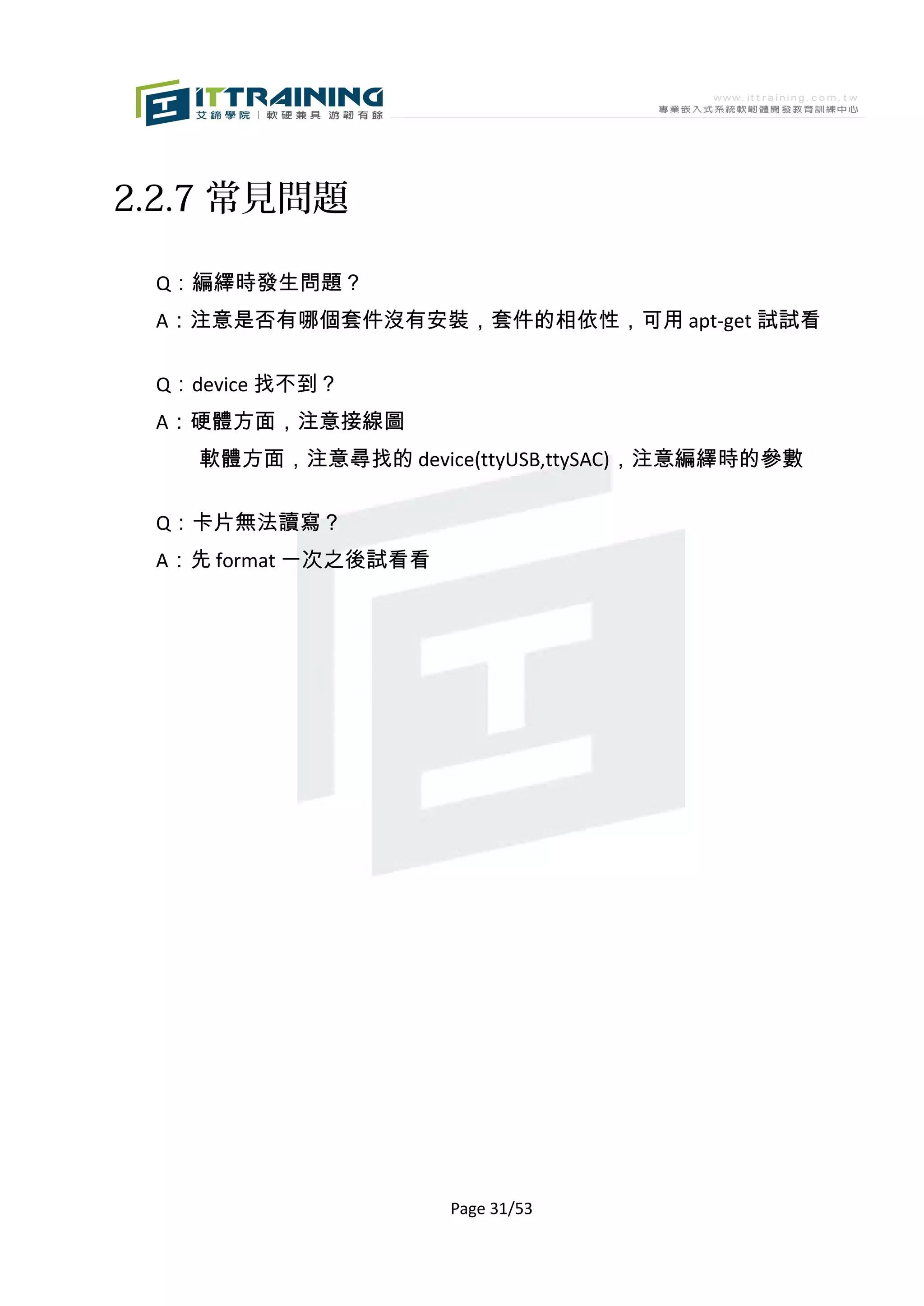 2.2.7 常見問題

 Q：編繹時發生問題？
 A：注意是否有哪個套件沒有安裝，套件的相依性，可用 apt-get 試試看

 Q：device 找不到？
 A：硬體方面，注意接線圖
    軟體方面，注意尋找的 device(ttyUSB,ttySAC)，注意編繹時的參數

 Q：卡片無法讀寫？
 A：先 format 一次之後試看看




                      Page 31/53
 
