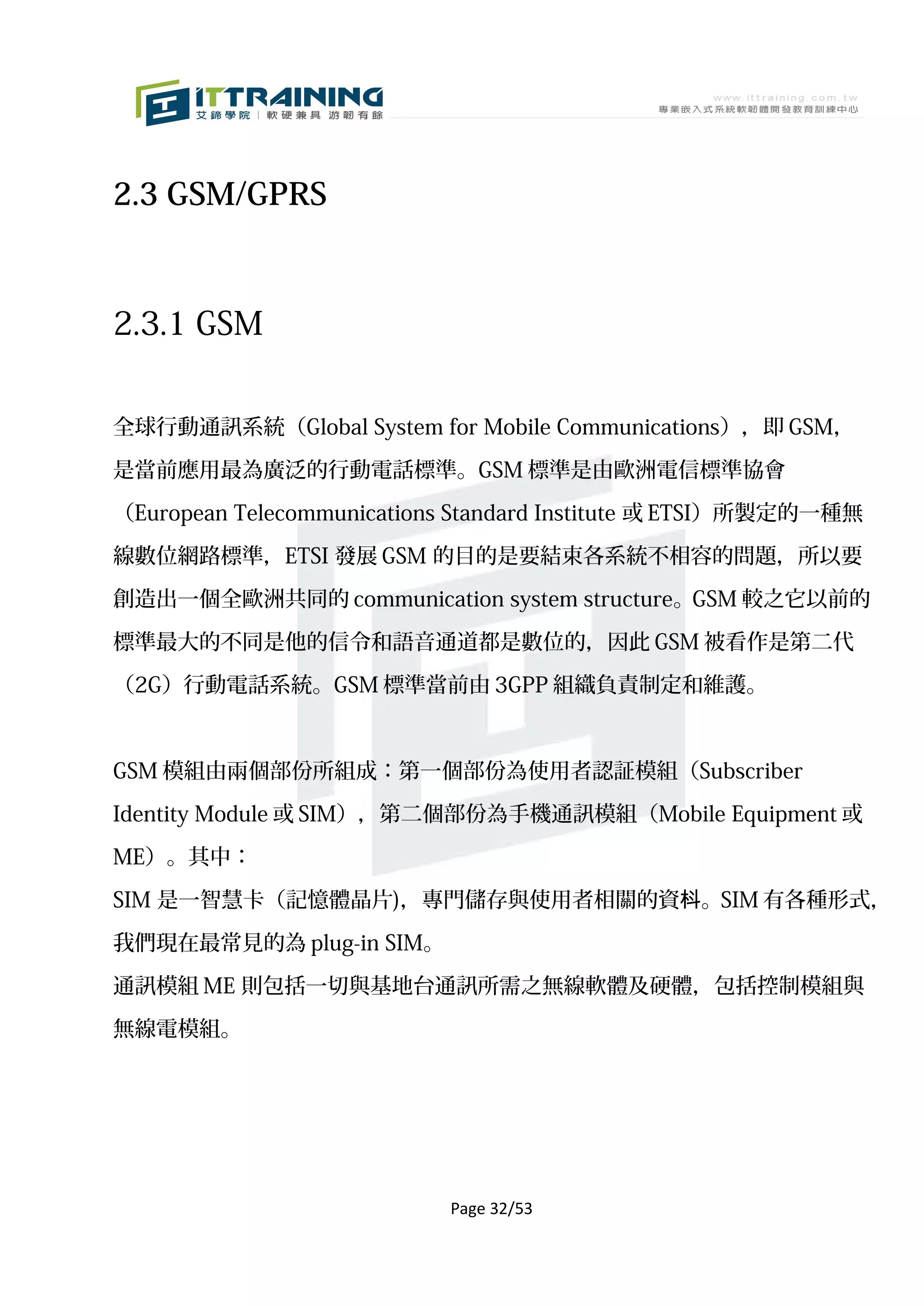 2.3 GSM/GPRS



2.3.1 GSM


全球行動通訊系統（Global System for Mobile Communications），即 GSM，

是當前應用最為廣泛的行動電話標準。GSM 標準是由歐洲電信標準協會

（European Telecommunications Standard Institute 或 ETSI）所製定的一種無

線數位網路標準，ETSI 發展 GSM 的目的是要結束各系統不相容的問題，所以要

創造出一個全歐洲共同的 communication system structure。GSM 較之它以前的

標準最大的不同是他的信令和語音通道都是數位的，因此 GSM 被看作是第二代

（2G）行動電話系統。GSM 標準當前由 3GPP 組織負責制定和維護。



GSM 模組由兩個部份所組成：第一個部份為使用者認証模組（Subscriber

Identity Module 或 SIM），第二個部份為手機通訊模組（Mobile Equipment 或

ME）。其中：

SIM 是一智慧卡（記憶體晶片)，專門儲存與使用者相關的資枓。SIM 有各種形式，

我們現在最常見的為 plug-in SIM。

通訊模組 ME 則包括一切與基地台通訊所需之無線軟體及硬體，包括控制模組與

無線電模組。




                           Page 32/53
 