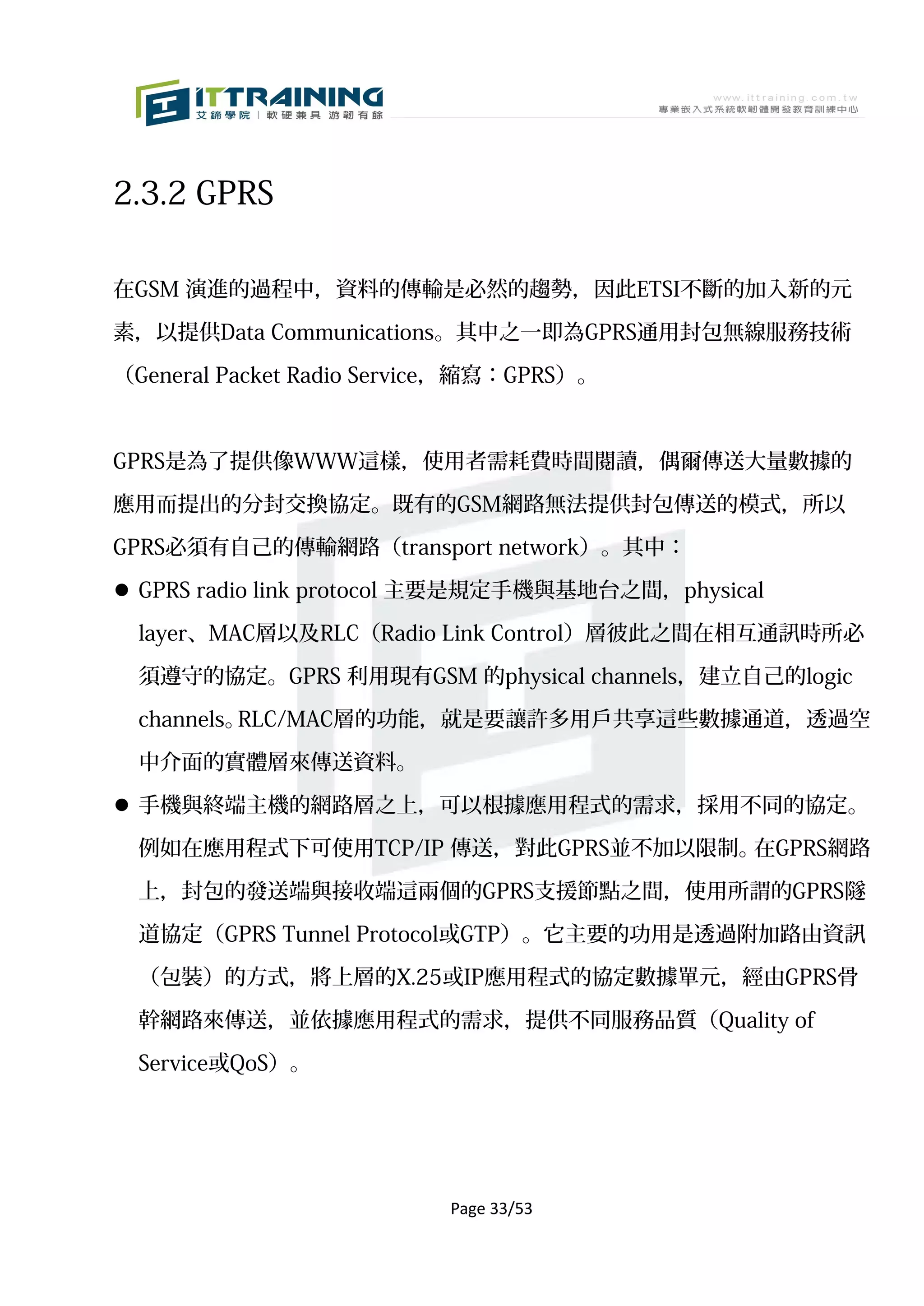2.3.2 GPRS

在GSM 演進的過程中，資料的傳輸是必然的趨勢，因此ETSI不斷的加入新的元

素，以提供Data Communications。其中之一即為GPRS通用封包無線服務技術

（General Packet Radio Service，縮寫：GPRS）。



GPRS是為了提供像WWW這樣，使用者需耗費時間閱讀，偶爾傳送大量數據的

應用而提出的分封交換協定。既有的GSM網路無法提供封包傳送的模式，所以

GPRS必須有自己的傳輸網路（transport network）。其中：

 GPRS radio link protocol 主要是規定手機與基地台之間，physical

  layer、MAC層以及RLC（Radio Link Control）層彼此之間在相互通訊時所必

  須遵守的協定。GPRS 利用現有GSM 的physical channels，建立自己的logic

  channels。RLC/MAC層的功能，就是要讓許多用戶共享這些數據通道，透過空

  中介面的實體層來傳送資料。

 手機與終端主機的網路層之上，可以根據應用程式的需求，採用不同的協定。

  例如在應用程式下可使用TCP/IP 傳送，對此GPRS並不加以限制。在GPRS網路

  上，封包的發送端與接收端這兩個的GPRS支援節點之間，使用所謂的GPRS隧

  道協定（GPRS Tunnel Protocol或GTP）。它主要的功用是透過附加路由資訊

  （包裝）的方式，將上層的X.25或IP應用程式的協定數據單元，經由GPRS骨

  幹網路來傳送，並依據應用程式的需求，提供不同服務品質（Quality of

  Service或QoS）。




                           Page 33/53
 
