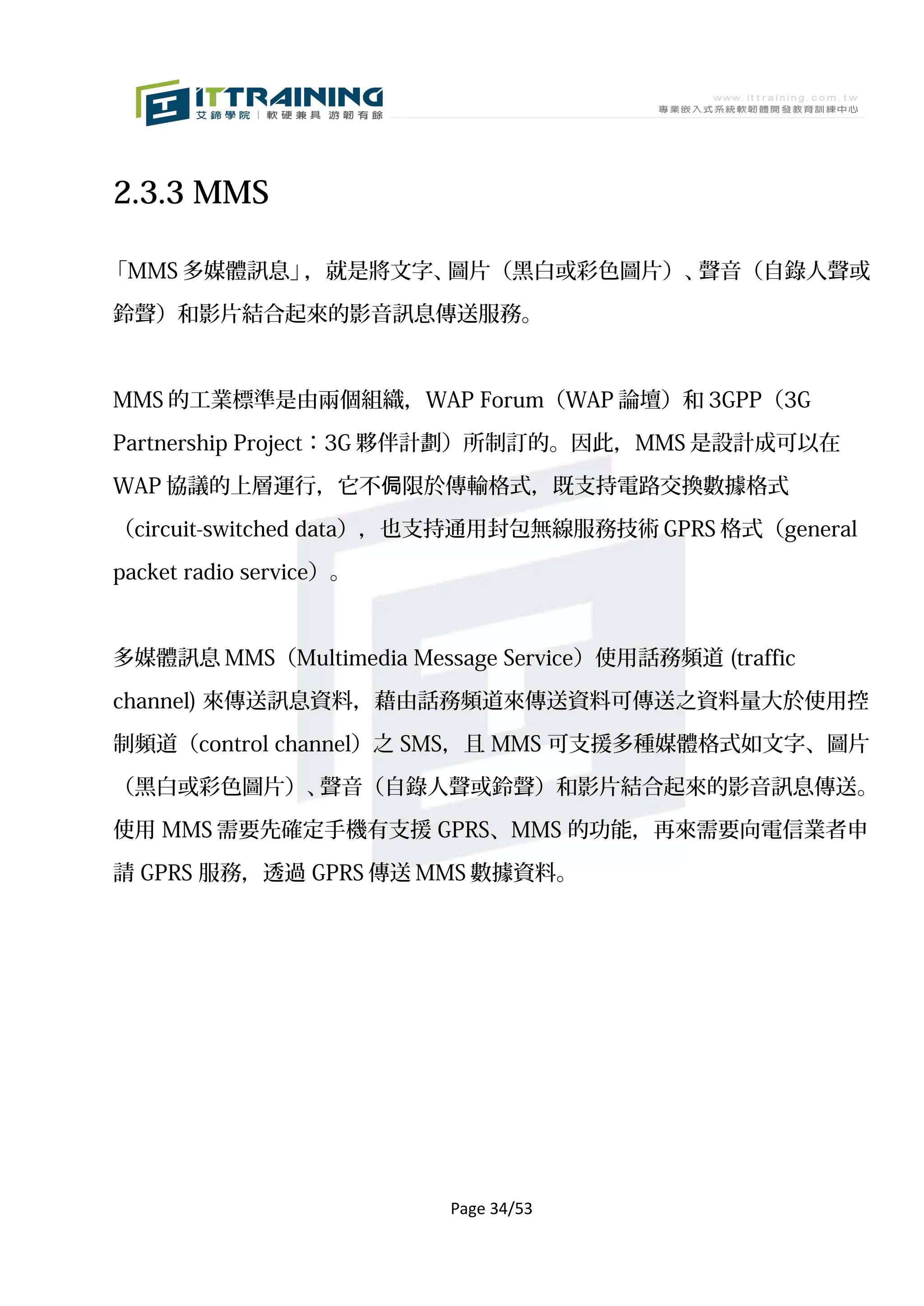 2.3.3 MMS

「MMS 多媒體訊息」，就是將文字、圖片（黑白或彩色圖片）、聲音（自錄人聲或

鈴聲）和影片結合起來的影音訊息傳送服務。



MMS 的工業標準是由兩個組織，WAP Forum（WAP 論壇）和 3GPP（3G

Partnership Project：3G 夥伴計劃）所制訂的。因此，MMS 是設計成可以在

WAP 協議的上層運行，它不侷限於傳輸格式，既支持電路交換數據格式

（circuit-switched data），也支持通用封包無線服務技術 GPRS 格式（general

packet radio service）。



多媒體訊息 MMS（Multimedia Message Service）使用話務頻道 (traffic

channel) 來傳送訊息資料，藉由話務頻道來傳送資料可傳送之資料量大於使用控

制頻道（control channel）之 SMS，且 MMS 可支援多種媒體格式如文字、圖片

（黑白或彩色圖片）、聲音（自錄人聲或鈴聲）和影片結合起來的影音訊息傳送。

使用 MMS 需要先確定手機有支援 GPRS、MMS 的功能，再來需要向電信業者申

請 GPRS 服務，透過 GPRS 傳送 MMS 數據資料。




                         Page 34/53
 