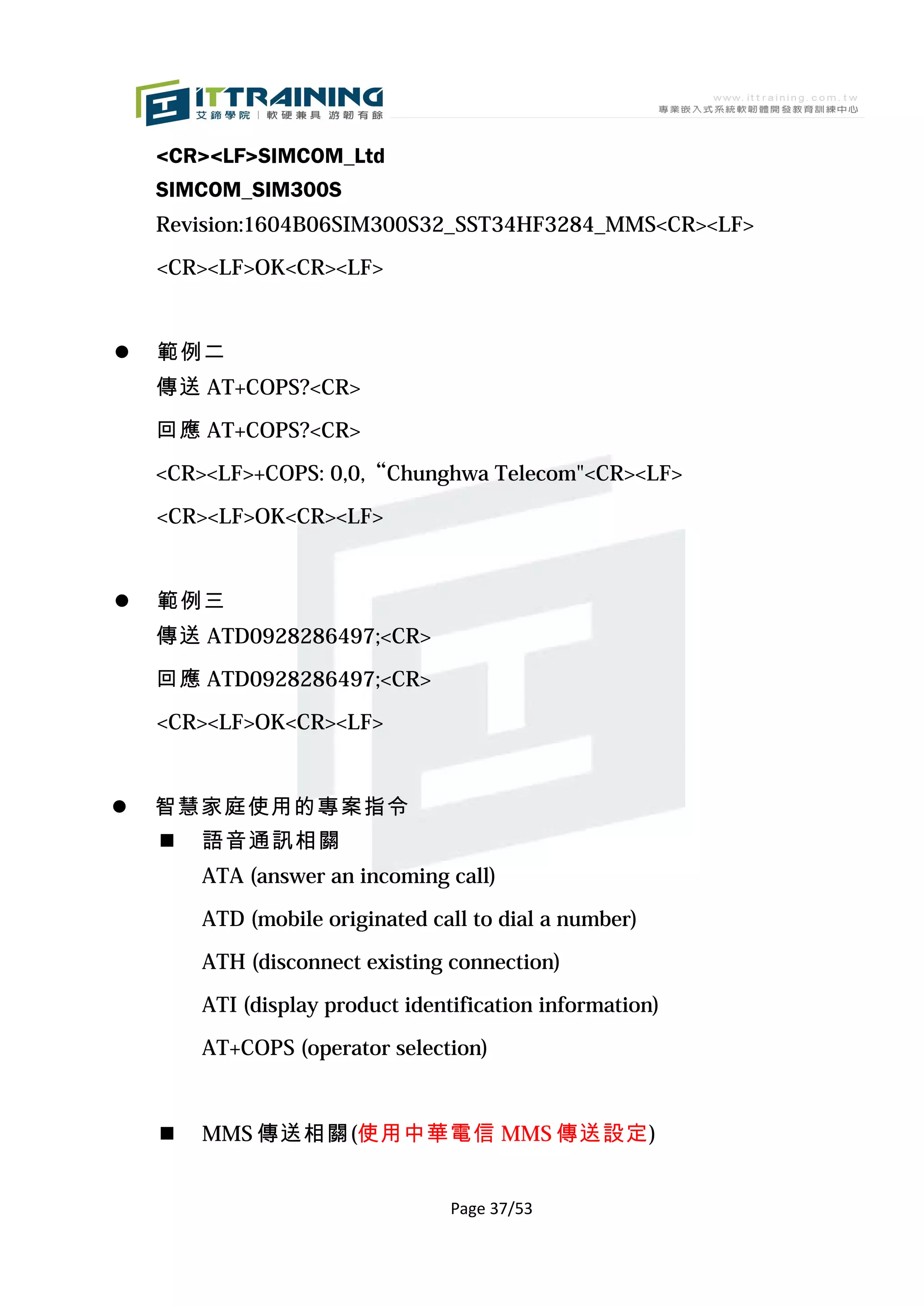 <CR><LF>SIMCOM_Ltd
    SIMCOM_SIM300S
    Revision:1604B06SIM300S32_SST34HF3284_MMS<CR><LF>

    <CR><LF>OK<CR><LF>


   範例二
    傳送 AT+COPS?<CR>

    回應 AT+COPS?<CR>

    <CR><LF>+COPS: 0,0,“Chunghwa Telecom"<CR><LF>

    <CR><LF>OK<CR><LF>


   範例三
    傳送 ATD0928286497;<CR>

    回應 ATD0928286497;<CR>

    <CR><LF>OK<CR><LF>


   智慧家庭使用的專案指令
       語音通訊相關
        ATA (answer an incoming call)

        ATD (mobile originated call to dial a number)

        ATH (disconnect existing connection)

        ATI (display product identification information)

        AT+COPS (operator selection)



       MMS 傳送相關(使用中華電信 MMS 傳送設定)


                                  Page 37/53
 