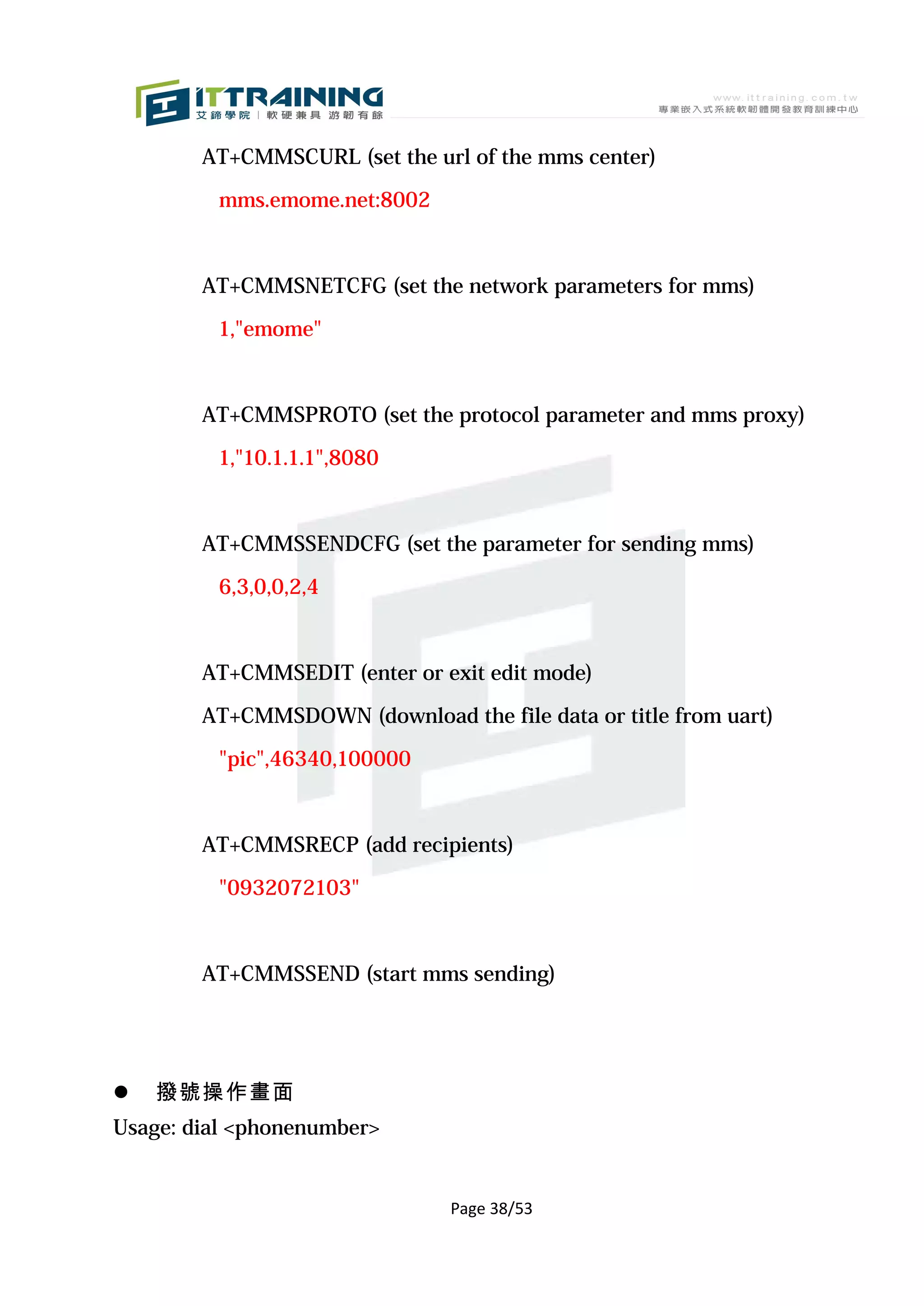 AT+CMMSCURL (set the url of the mms center)

         mms.emome.net:8002



        AT+CMMSNETCFG (set the network parameters for mms)

         1,"emome"



        AT+CMMSPROTO (set the protocol parameter and mms proxy)

         1,"10.1.1.1",8080



        AT+CMMSSENDCFG (set the parameter for sending mms)

         6,3,0,0,2,4



        AT+CMMSEDIT (enter or exit edit mode)

        AT+CMMSDOWN (download the file data or title from uart)

         "pic",46340,100000



        AT+CMMSRECP (add recipients)

         "0932072103"



        AT+CMMSSEND (start mms sending)




   撥號操作畫面
Usage: dial <phonenumber>


                               Page 38/53
 