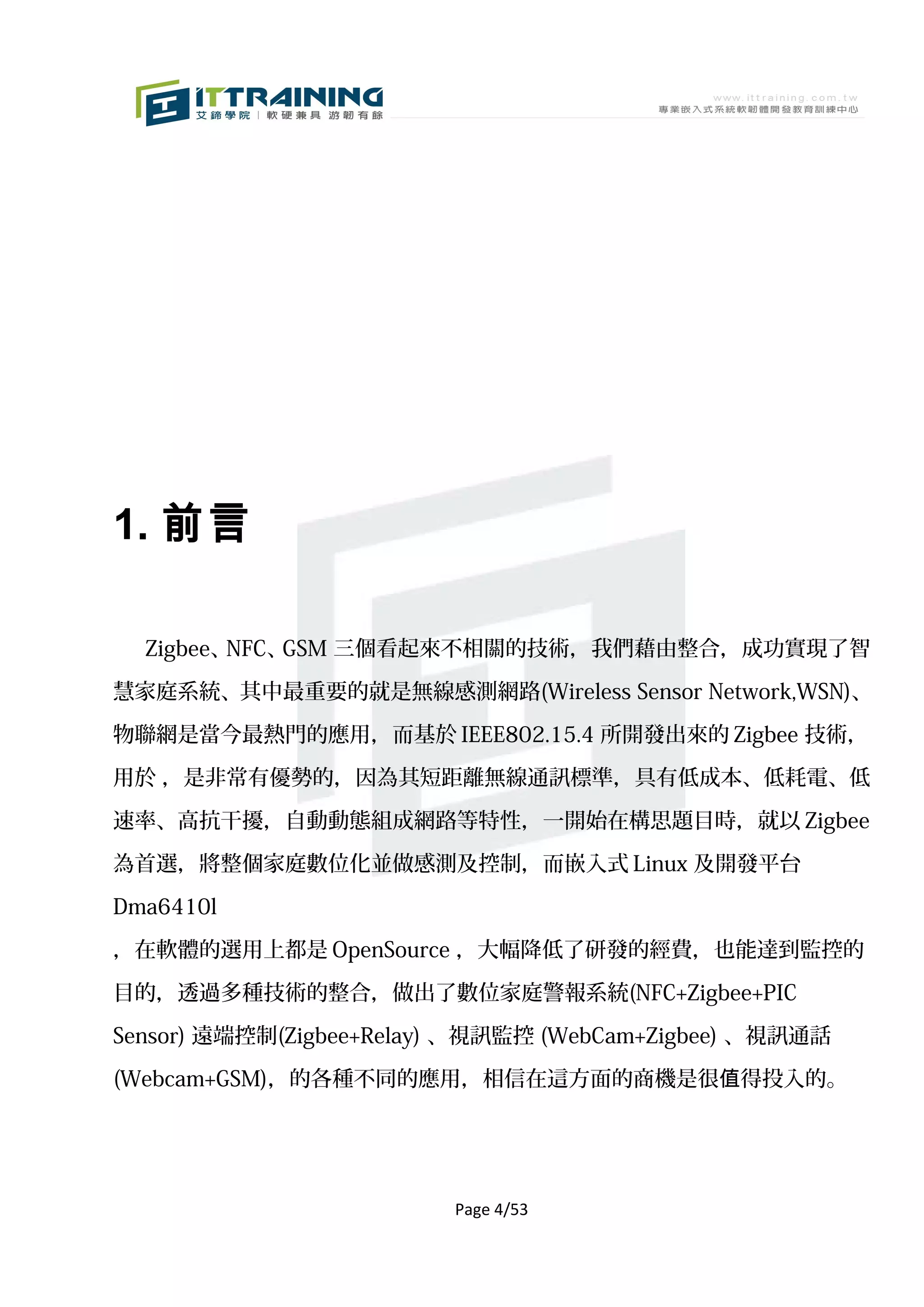 1. 前言

  Zigbee、NFC、GSM 三個看起來不相關的技術，我們藉由整合，成功實現了智

慧家庭系統、其中最重要的就是無線感測網路(Wireless Sensor Network,WSN)、

物聯網是當今最熱門的應用，而基於 IEEE802.15.4 所開發出來的 Zigbee 技術，

用於 ，是非常有優勢的，因為其短距離無線通訊標準，具有低成本、低耗電、低

速率、高抗干擾，自動動態組成網路等特性，一開始在構思題目時，就以 Zigbee

為首選，將整個家庭數位化並做感測及控制，而嵌入式 Linux 及開發平台

Dma6410l

，在軟體的選用上都是 OpenSource ，大幅降低了研發的經費，也能達到監控的

目的，透過多種技術的整合，做出了數位家庭警報系統(NFC+Zigbee+PIC

Sensor) 遠端控制(Zigbee+Relay) 、視訊監控 (WebCam+Zigbee) 、視訊通話

(Webcam+GSM)，的各種不同的應用，相信在這方面的商機是很值得投入的。




                         Page 4/53
 