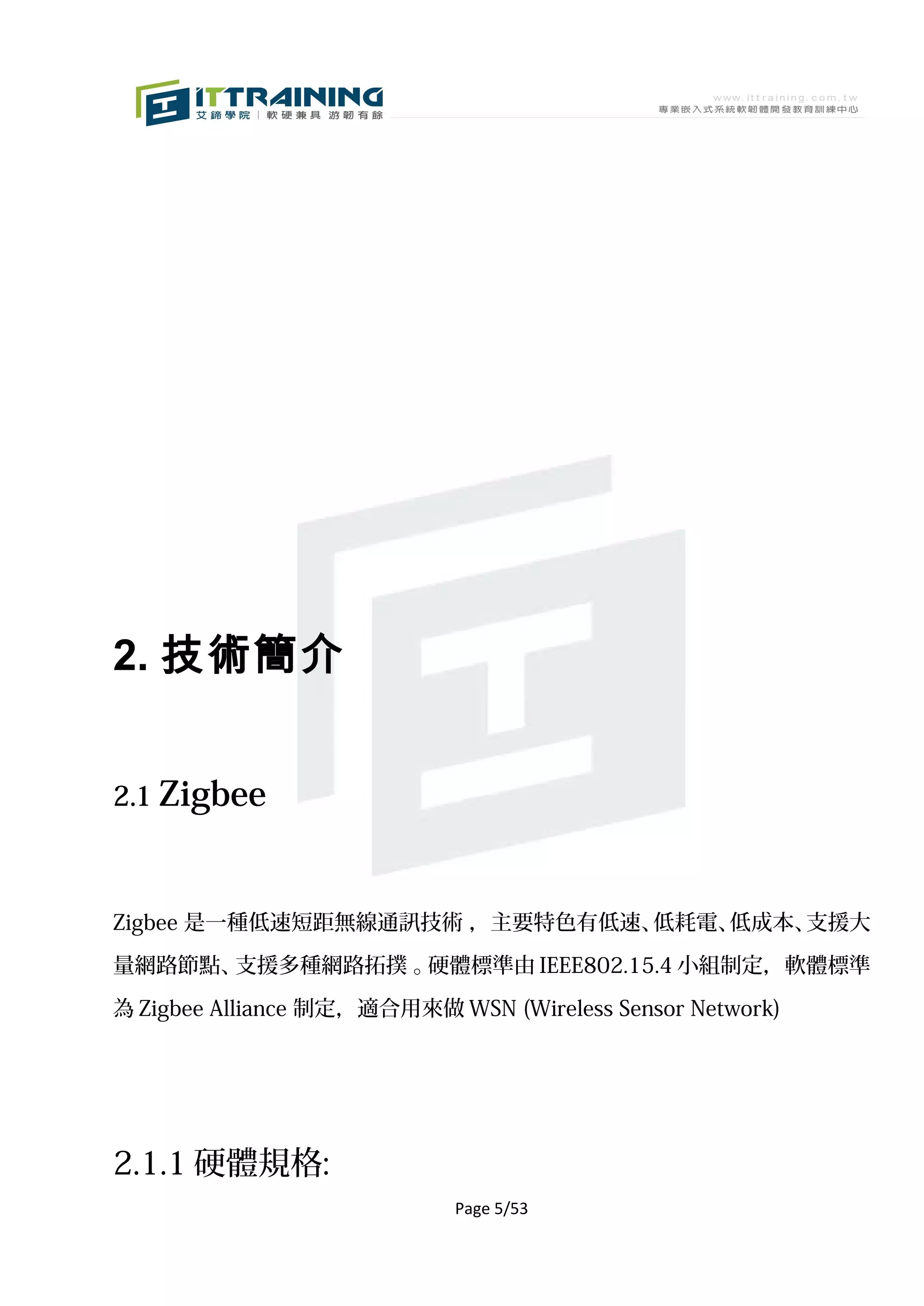 2. 技術簡介


2.1 Zigbee



Zigbee 是一種低速短距無線通訊技術 ，主要特色有低速、低耗電、低成本、支援大

量網路節點、支援多種網路拓撲 。硬體標準由 IEEE802.15.4 小組制定，軟體標準

為 Zigbee Alliance 制定，適合用來做 WSN (Wireless Sensor Network)




2.1.1 硬體規格:
                            Page 5/53
 