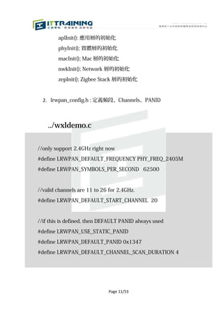 aplInit(): 應用層的初始化

        phyInit(); 實體層的初始化

        macInit(); Mac 層的初始化

        nwkInit(); Network 層的初始化

        zepInit(); Zigbee Stack 層的初始化



  2. lrwpan_config.h : 定義頻段、Channels、PANID



    ../wxldemo.c

//only support 2.4GHz right now

#define LRWPAN_DEFAULT_FREQUENCY PHY_FREQ_2405M

#define LRWPAN_SYMBOLS_PER_SECOND 62500



//valid channels are 11 to 26 for 2.4GHz.

#define LRWPAN_DEFAULT_START_CHANNEL 20


//if this is defined, then DEFAULT PANID always used

#define LRWPAN_USE_STATIC_PANID

#define LRWPAN_DEFAULT_PANID 0x1347

#define LRWPAN_DEFAULT_CHANNEL_SCAN_DURATION 4




                              Page 11/53
 