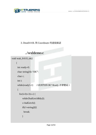 3. Dma6410L 與 Coordinate 的連接確認



                      ../wxldemo.c
void wait_6410_ok()

    {

        int ready=0;

        char string[4]="OK?";

        char c;

        int i;

        while(ready!=1)          //直到等到 OK? Ready 才會變成 1

        {

            for(i=0;i<3;i++) {
                 while(!halGetchRdy());

                 c=halGetch();

                 if(c!=string[i]){

                     break;

                 }


                                          Page 12/53
 