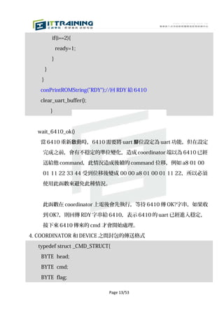 if(i==2){

               ready=1;

           }

       }

   }

   conPrintROMString("RDY");//回 RDY 給 6410

   clear_uart_buffer();

           }



  wait_6410_ok()

   當 6410 重新啟動時，6410 需要將 uart 腳位設定為 uart 功能，但在設定

    完成之前，會有不穩定的準位變化，造成 coordinator 端以為 6410 已經

    送給他 command，此情況造成後續的 command 位移，例如 a8 01 00

    01 11 22 33 44 受到位移後變成 00 00 a8 01 00 01 11 22，所以必須

    使用此函數來避免此種情況。



    此函數在 coordinator 上電後會先執行，等待 6410 傳 OK?字串，如果收

    到 OK?，則回傳 RDY 字串給 6410，表示 6410 的 uart 已經進入穩定，
    接下來 6410 傳來的 cmd 才會開始處理。

4. COORDINATOR 和 DEVICE 之間封包的傳送格式

  typedef struct _CMD_STRUCT{

   BYTE head;

   BYTE cmd;

   BYTE flag;

                            Page 13/53
 