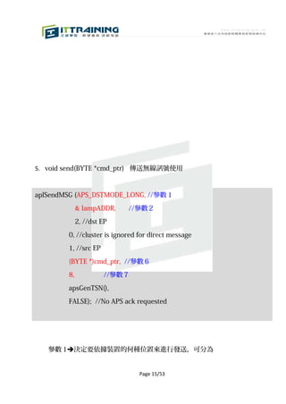 5. void send(BYTE *cmd_ptr) 傳送無線訊號使用



aplSendMSG (APS_DSTMODE_LONG, //參數 1

             & lampADDR,       //參數 2

             2, //dst EP

        0, //cluster is ignored for direct message

        1, //src EP

        (BYTE *)cmd_ptr, //參數 6

        8,            //參數 7
        apsGenTSN(),

        FALSE); //No APS ack requested




   參數 1決定要依據裝置的何種位置來進行發送，可分為


                                 Page 15/53
 