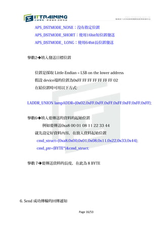 APS_DSTMODE_NONE：沒有指定位置

     APS_DSTMODE_SHORT：使用16bit短位置發送

     APS_DSTMODE_ LONG：使用64bit長位置發送



  參數2填入發送目標位置



     位置是採取 Little-Endian = LSB on the lower address

     假設 device端的位置為0xFF FF FF FF FF FF FF 02

     在給位置時可用以下方式:



  LADDR_UNION lampADDR={0x02,0xFF,0xFF,0xFF,0xFF,0xFF,0xFF,0xFF};



  參數6填入要傳送的資料的起始位置

         例如要傳送0xa8 00 01 08 11 22 33 44

     就先設定好資料內容，在放入資料起始位置

      cmd_struct={0xa8,0x00,0x01,0x08,0x11,0x22,0x33,0x44};

      cmd_ptr=(BYTE*)&cmd_struct;


  參數 7要傳送資料的長度，在此為 8 BYTE




6. Send 成功傳輸的回傳通知

                            Page 16/53
 