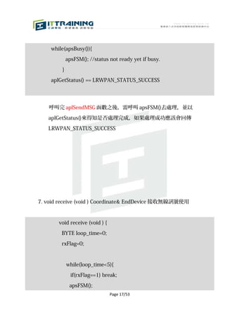while(apsBusy()){

            apsFSM(); //status not ready yet if busy.

        }

    aplGetStatus() == LRWPAN_STATUS_SUCCESS




   呼叫完 aplSendMSG 函數之後，需呼叫 apsFSM()去處理，並以

   aplGetStatus()來得知是否處理完成，如果處理成功應該會回傳

   LRWPAN_STATUS_SUCCESS




7. void receive (void ) Coordinate& EndDevice 接收無線訊號使用



       void receive (void ) {

        BYTE loop_time=0;

        rxFlag=0;



            while(loop_time<5){

              if(rxFlag==1) break;

             apsFSM();
                                Page 17/53
 