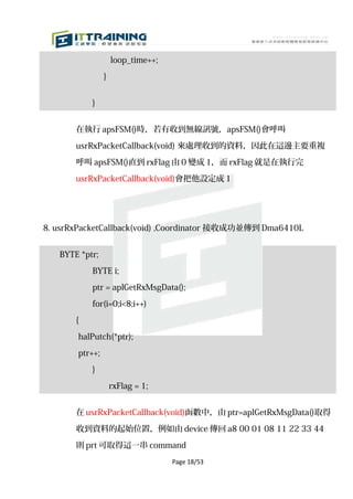 loop_time++;

                }


           }


       在執行 apsFSM()時，若有收到無線訊號，apsFSM()會呼叫

       usrRxPacketCallback(void) 來處理收到的資料，因此在這邊主要重複

       呼叫 apsFSM()直到 rxFlag 由 0 變成 1，而 rxFlag 就是在執行完

       usrRxPacketCallback(void)會把他設定成 1




8. usrRxPacketCallback(void) ,Coordinator 接收成功並傳到 Dma6410L


   BYTE *ptr;

           BYTE i;

           ptr = aplGetRxMsgData();

           for(i=0;i<8;i++)

       {

       halPutch(*ptr);
       ptr++;

           }

                    rxFlag = 1;


       在 usrRxPacketCallback(void)函數中，由 ptr=aplGetRxMsgData()取得

       收到資料的起始位置，例如由 device 傳回 a8 00 01 08 11 22 33 44

       則 prt 可取得這一串 command
                                   Page 18/53
 