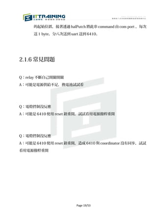 的起始位置，接著透過 halPutch 將此串 command 由 com port ，每次

      送 1 byte，分八次送到 uart 送到 6410。




2.1.6 常見問題


Q：relay 不斷自己開關開關

A：可能是電源供給不足，換電池試試看




Q：電燈控制沒反應

A：可能是 6410 使用 reset 鈕重開，試試看用電源撥桿重開




Q：電燈控制沒反應

A：可能是 6410 使用 reset 鈕重開，造成 6410 與 coordinator 沒有同步，試試

看用電源撥桿重開




                        Page 19/53
 