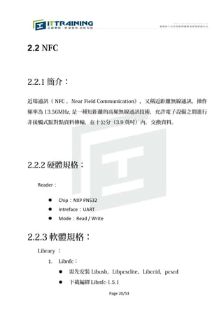 2.2 NFC


2.2.1 簡介：

近場通訊（ NFC ，Near Field Communication），又稱近距離無線通訊，操作

頻率為 13.56MHz, 是一種短距離的高頻無線通訊技術，允許電子設備之間進行

非接觸式點對點資料傳輸，在十公分（3.9 英吋）內，交換資料。




2.2.2 硬體規格：

  Reader：

           Chip：NXP PN532
           Intreface：UART
           Mode：Read / Write


2.2.3 軟體規格：
  Library ：

     1.     Libnfc：

               需先安裝 Libusb，Libpcsclite，Libccid，pcscd

               下載編繹 Libnfc-1.5.1

                                Page 20/53
 