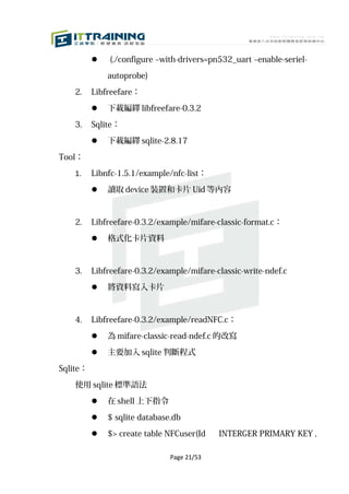    (./configure –with-drivers=pn532_uart –enable-seriel-

              autoprobe)

   2.     Libfreefare：

             下載編繹 libfreefare-0.3.2

   3.     Sqlite：

             下載編繹 sqlite-2.8.17

Tool：

   1.     Libnfc-1.5.1/example/nfc-list：

             讀取 device 裝置和卡片 Uid 等內容



   2.     Libfreefare-0.3.2/example/mifare-classic-format.c：

             格式化卡片資料



   3.     Libfreefare-0.3.2/example/mifare-classic-write-ndef.c

             將資料寫入卡片



   4.     Libfreefare-0.3.2/example/readNFC.c：

             為 mifare-classic-read-ndef.c 的改寫
             主要加入 sqlite 判斷程式

Sqlite：

   使用 sqlite 標準語法

             在 shell 上下指令

             $ sqlite database.db

             $> create table NFCuser(Id    INTERGER PRIMARY KEY ,

                               Page 21/53
 
