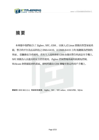 摘要

   本專題中我們結合了 Zigbee、NFC、GSM ，以嵌入式 Linux 實做出智慧家庭系

統，整合的平台為長高科技之 DMA-6410，以 DMA-6410 上的 按鍵做為控制的

界面 ，當啟動安全系統時，若有人入侵則會經 GSM 由發出警告的訊息至手機上，

NFC 則做為人員進出的安全控管使用，Zigbee 控制警報系統的偵測及控制，

Webcam 會將捕捉到的畫面，即時的藉由 GSM 傳輸至指定的用戶手機上。




關鍵詞: IEEE 802.15.4、無線感測網路 、ZigBee、NFC 、NFC mifare、GSM/GPRS、SQLite




                                 Page 3/53
 