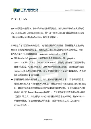 2.3.2 GPRS

在GSM 演進的過程中，資料的傳輸是必然的趨勢，因此ETSI不斷的加入新的元

素，以提供Data Communications。其中之一即為GPRS通用封包無線服務技術

（General Packet Radio Service，縮寫：GPRS）。



GPRS是為了提供像WWW這樣，使用者需耗費時間閱讀，偶爾傳送大量數據的

應用而提出的分封交換協定。既有的GSM網路無法提供封包傳送的模式，所以

GPRS必須有自己的傳輸網路（transport network）。其中：

 GPRS radio link protocol 主要是規定手機與基地台之間，physical

  layer、MAC層以及RLC（Radio Link Control）層彼此之間在相互通訊時所必

  須遵守的協定。GPRS 利用現有GSM 的physical channels，建立自己的logic

  channels。RLC/MAC層的功能，就是要讓許多用戶共享這些數據通道，透過空

  中介面的實體層來傳送資料。

 手機與終端主機的網路層之上，可以根據應用程式的需求，採用不同的協定。

  例如在應用程式下可使用TCP/IP 傳送，對此GPRS並不加以限制。在GPRS網路

  上，封包的發送端與接收端這兩個的GPRS支援節點之間，使用所謂的GPRS隧

  道協定（GPRS Tunnel Protocol或GTP）。它主要的功用是透過附加路由資訊

  （包裝）的方式，將上層的X.25或IP應用程式的協定數據單元，經由GPRS骨

  幹網路來傳送，並依據應用程式的需求，提供不同服務品質（Quality of

  Service或QoS）。




                           Page 33/53
 
