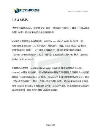 2.3.3 MMS

「MMS 多媒體訊息」，就是將文字、圖片（黑白或彩色圖片）、聲音（自錄人聲或

鈴聲）和影片結合起來的影音訊息傳送服務。



MMS 的工業標準是由兩個組織，WAP Forum（WAP 論壇）和 3GPP（3G

Partnership Project：3G 夥伴計劃）所制訂的。因此，MMS 是設計成可以在

WAP 協議的上層運行，它不侷限於傳輸格式，既支持電路交換數據格式

（circuit-switched data），也支持通用封包無線服務技術 GPRS 格式（general

packet radio service）。



多媒體訊息 MMS（Multimedia Message Service）使用話務頻道 (traffic

channel) 來傳送訊息資料，藉由話務頻道來傳送資料可傳送之資料量大於使用控

制頻道（control channel）之 SMS，且 MMS 可支援多種媒體格式如文字、圖片

（黑白或彩色圖片）、聲音（自錄人聲或鈴聲）和影片結合起來的影音訊息傳送。

使用 MMS 需要先確定手機有支援 GPRS、MMS 的功能，再來需要向電信業者申

請 GPRS 服務，透過 GPRS 傳送 MMS 數據資料。




                         Page 34/53
 