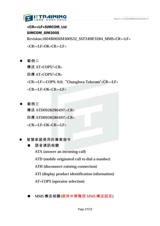 <CR><LF>SIMCOM_Ltd
    SIMCOM_SIM300S
    Revision:1604B06SIM300S32_SST34HF3284_MMS<CR><LF>

    <CR><LF>OK<CR><LF>


   範例二
    傳送 AT+COPS?<CR>

    回應 AT+COPS?<CR>

    <CR><LF>+COPS: 0,0,“Chunghwa Telecom"<CR><LF>

    <CR><LF>OK<CR><LF>


   範例三
    傳送 ATD0928286497;<CR>

    回應 ATD0928286497;<CR>

    <CR><LF>OK<CR><LF>


   智慧家庭使用的專案指令
       語音通訊相關
        ATA (answer an incoming call)

        ATD (mobile originated call to dial a number)

        ATH (disconnect existing connection)

        ATI (display product identification information)

        AT+COPS (operator selection)



       MMS 傳送相關(使用中華電信 MMS 傳送設定)


                                  Page 37/53
 