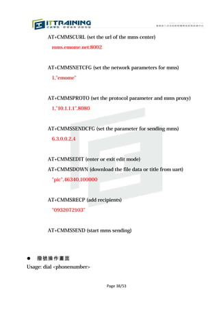 AT+CMMSCURL (set the url of the mms center)

         mms.emome.net:8002



        AT+CMMSNETCFG (set the network parameters for mms)

         1,"emome"



        AT+CMMSPROTO (set the protocol parameter and mms proxy)

         1,"10.1.1.1",8080



        AT+CMMSSENDCFG (set the parameter for sending mms)

         6,3,0,0,2,4



        AT+CMMSEDIT (enter or exit edit mode)

        AT+CMMSDOWN (download the file data or title from uart)

         "pic",46340,100000



        AT+CMMSRECP (add recipients)

         "0932072103"



        AT+CMMSSEND (start mms sending)




   撥號操作畫面
Usage: dial <phonenumber>


                               Page 38/53
 