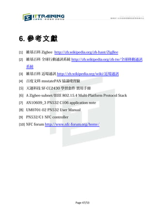 6. 參考文獻
[1] 維基百科 Zigbee http://zh.wikipedia.org/zh-hant/ZigBee

[2] 維基百科 全球行動通訊系統 http://zh.wikipedia.org/zh-tw/全球移動通訊

    系統

[3] 維基百科 近場通訊 http://zh.wikipedia.org/wiki/近場通訊

[4] 百度文科 msstatePAN 協議棧實驗

[5] 天運科技 SF-CC2430 學習套件 實用手冊

[6] A Zigbee-subnet/IEEE 802.15.4 Multi-Platform Protocol Stack

[7] AN10609_3 PN532 C106 application note

[8] UM0701-02 PN532 User Manual

[9] PN532/C1 NFC controller

[10] NFC forum http://www.nfc-forum.org/home/




                                 Page 47/53
 