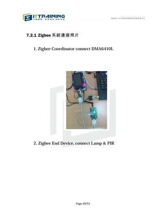7.2.1 Zigbee 系統連接照片


  1. Zigbee Coordinator connect DMA6410L




  2. Zigbee End Device, connect Lamp & PIR




                       Page 49/53
 