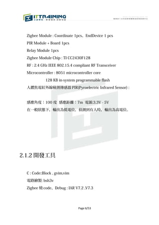 Zigbee Module : Coordinate 1pcs、EndDevice 1 pcs

  PIR Module + Board 1pcs

  Relay Module 1pcs

  Zigbee Module Chip : TI CC2430F128

  RF : 2.4 GHz IEEE 802.15.4 compliant RF Transceiver

  Microcontroller : 8051 microcontroller core

             128 KB in-system programmable flash

  人體焦電紅外線檢測傳感器 PIR(Pyroelectric Infrared Sensor) :



  感應角度：100 度 感應距離：7m 電源:3.3V - 5V

  在一般狀態下，輸出為低電位，偵測到有人時，輸出為高電位。




2.1.2 開發工具


  C : Code::Block , gvim,vim

  電路繪製: bsh3v

  Zigbee 燒 code、Debug : IAR V7.2 ,V7.3




                               Page 6/53
 