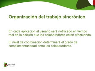 Organización del trabajo sincrónico


En cada aplicación el usuario será notificado en tiempo
real de la edición que los colaboradores están efectuando. 

El nivel de coordinación determinará el grado de
complementariedad entre los colaboradores.
 