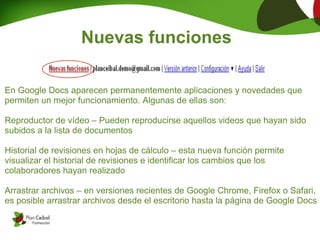 Nuevas funciones

En Google Docs aparecen permanentemente aplicaciones y novedades que
permiten un mejor funcionamiento. Algunas de ellas son:

Reproductor de vídeo – Pueden reproducirse aquellos videos que hayan sido
subidos a la lista de documentos

Historial de revisiones en hojas de cálculo – esta nueva función permite
visualizar el historial de revisiones e identificar los cambios que los
colaboradores hayan realizado

Arrastrar archivos – en versiones recientes de Google Chrome, Firefox o Safari,
es posible arrastrar archivos desde el escritorio hasta la página de Google Docs
 