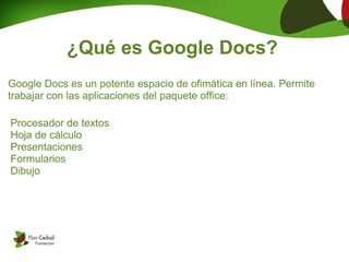 ¿Qué es Google Docs?
Google Docs es un potente espacio de ofimática en línea. Permite
trabajar con las aplicaciones del paquete office:

Procesador de textos
Hoja de cálculo
Presentaciones
Formularios
Dibujo
 