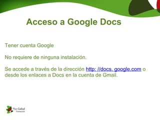 Acceso a Google Docs

Tener cuenta Google

No requiere de ninguna instalación.

Se accede a través de la dirección http: //docs. google.com o
desde los enlaces a Docs en la cuenta de Gmail.
 