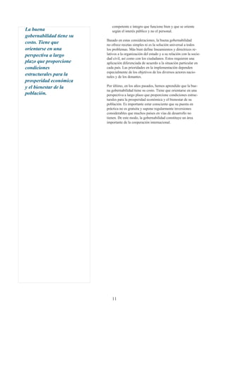 competente e íntegro que funcione bien y que se oriente
La buena                     según el interés público y no el personal.
gobernabilidad tiene su
                          Basado en estas consideraciones, la buena gobernabilidad
costo. Tiene que          no ofrece recetas simples ni es la solución universal a todos
orientarse en una         los problemas. Más bien define lineamientos y directrices re-
perspectiva a largo       lativos a la organización del estado y a su relación con la socie-
                          dad civil, así como con los ciudadanos. Estos requieren una
plazo que proporcione     aplicación diferenciada de acuerdo a la situación particular en
condiciones               cada país. Las prioridades en la implementación dependen
                          especialmente de los objetivos de los diversos actores nacio-
estructurales para la     nales y de los donantes.
prosperidad económica
y el bienestar de la      Por último, en los años pasados, hemos aprendido que la bue-
                          na gobernabilidad tiene su costo. Tiene que orientarse en una
población.                perspectiva a largo plazo que proporcione condiciones estruc-
                          turales para la prosperidad económica y el bienestar de su
                          población. Es importante estar consciente que su puesta en
                          práctica no es gratuita y supone regularmente inversiones
                          considerables que muchos países en vías de desarrollo no
                          tienen. De este modo, la gobernabilidad constituye un área
                          importante de la cooperación internacional.




                             11
 