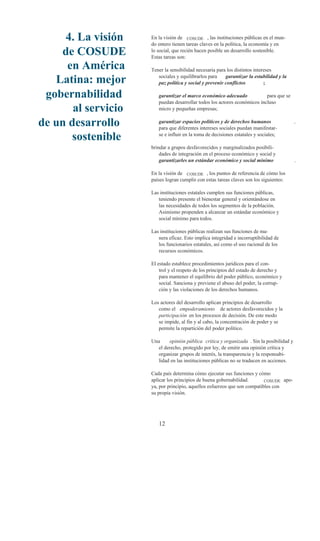 4. La visión    En la visión de COSUDE , las instituciones públicas en el mun-
                     do entero tienen tareas claves en la política, la economía y en
    de COSUDE        lo social, que recién hacen posible un desarrollo sostenible.
                     Estas tareas son:
     en América      Tener la sensibilidad necesaria para los distintos intereses

   Latina: mejor        sociales y equilibrarlos para    garantizar la estabilidad y la
                        paz política y social y prevenir conflictos          ;

 gobernabilidad         garantizar el marco económico adecuado             para que se
                        puedan desarrollar todos los actores económicos incluso
       al servicio      micro y pequeñas empresas;

de un desarrollo        garantizar espacios políticos y de derechos humanos
                        para que diferentes intereses sociales puedan manifestar-
                                                                                          ,


       sostenible       se e influir en la toma de decisiones estatales y sociales;

                     brindar a grupos desfavorecidos y marginalizados posibili-
                         dades de integración en el proceso económico y social y
                         garantizarles un estándar económico y social mínimo              .

                     En la visión de COSUDE , los puntos de referencia de cómo los
                     países logran cumplir con estas tareas claves son los siguientes:

                     Las instituciones estatales cumplen sus funciones públicas,
                        teniendo presente el bienestar general y orientándose en
                        las necesidades de todos los segmentos de la población.
                        Asimismo propenden a alcanzar un estándar económico y
                        social mínimo para todos.

                     Las instituciones públicas realizan sus funciones de ma-
                        nera eficaz. Esto implica integridad e incorruptibilidad de
                        los funcionarios estatales, así como el uso racional de los
                        recursos económicos.

                     El estado establece procedimientos jurídicos para el con-
                         trol y el respeto de los principios del estado de derecho y
                         para mantener el equilibrio del poder público, económico y
                         social. Sanciona y previene el abuso del poder, la corrup-
                         ción y las violaciones de los derechos humanos.

                     Los actores del desarrollo aplican principios de desarrollo
                        como el empoderamiento de actores desfavorecidos y la
                        participación en los procesos de decisión. De este modo
                        se impide, al fin y al cabo, la concentración de poder y se
                        permite la repartición del poder político.

                     Una    opinión pública critica y organizada . Sin la posibilidad y
                       el derecho, protegido por ley, de emitir una opinión crítica y
                       organizar grupos de interés, la transparencia y la responsabi-
                       lidad en las instituciones públicas no se traducen en acciones.

                     Cada país determina cómo ejecutar sus funciones y cómo
                     aplicar los principios de buena gobernabilidad.       COSUDE apo-
                     ya, por principio, aquellos esfuerzos que son compatibles con
                     su propia visión.




                        12
 
