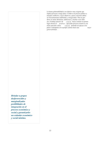 La buena gobernabilidad es un objetivo muy exigente que
                         implica procesos a largo plazo. Conlleva un proceso político a
                         menudo conflictivo, cuyos objetivos y pasos concretos deben
                         ser frecuentemente redefinidos y renegociados. Para no per-
                         derse en metas abstractas, ambiciosas y muchas veces difu-
                         sas, el trabajo práctico de   COSUDE busca sostener en primer
                         lugar dinámicas positivas ; apoyando procesos iterativos con
                         metas parciales claras.     COSUDE pretende así apoyar a los
                         países contrapartes en su propio camino hacia una              mejor
                         gobernabilidad .




Brindar a grupos
desfavorecidos y
marginalizados
posibilidades de
integración en el
proceso económico y
social y garantizarles
un estándar económico
y social mínimo.




                            13
 