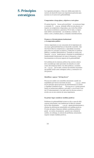 5. Principios   Los siguientes principios, si bien son válidos para todos los
                sectores de desarrollo tienen una importancia particular para
estratégicos    acciones en el sector de la gobernabilidad.


                Compromisos a largo plazo y objetivos a corto plazo

                El camino hacia la buena gobernabilidad es un proceso largo
                y constante. Si COSUDE pretende influir en este proceso, se
                requiere un compromiso a largo plazo, una visión bien defini-
                da, recursos económicos y paciencia. Por lo tanto, es impor-
                tante definir concretamente –con modestia y realismo– las
                metas a corto y mediano plazo y evaluarlas sistemáticamente.


                Promover el fortalecimiento institucional
                y el compromiso político

                Actores importantes no son conscientes de la importancia de
                una mejor gobernabilidad hacia el desarrollo sostenible. Ade-
                más hacen falta las competencias y capacidades necesarias
                para poner los conceptos en práctica y traducirlos en políticas
                públicas y medidas administrativas. Tomando en cuenta esta
                situación, COSUDE puede apoyar y fomentar la sensibilidad, el
                fortalecimiento institucional, así como la formación y el per-
                feccionamiento en diversos aspectos de la gobernabilidad.

                En la defensa de los intereses políticos hay sectores enteros
                de la sociedad que están ejerciendo este derecho en condi-
                ciones desventajosas frente a las élites políticas y económi-
                cas. COSUDE , por lo tanto, sostiene movimientos nacionales
                que puedan actuar como contrapeso crítico y constructivo en
                este proceso.


                Identificar y apoyar "driving forces"

                Procesos de cambio son sostenibles únicamente cuando son
                respaldados por fuerzas nacionales de peso.           COSUDE preten-
                de por principio apoyar procesos de transformación en camino
                y respaldar la dinámica local.     "Driving forces" existen general-
                mente en instituciones públicas y privadas y a nivel local o cen-
                tral. El relacionamiento y las redes entre los diversos actores y
                niveles son en este contexto de suma importancia.


                En primer lugar considerar medidas positivas

                Problemas de gobernabilidad existen no sólo a causa de defi-
                ciencias estructurales, sino también por la falta de voluntad
                de las élites dominantes.      COSUDE apunta prioritariamente a
                eliminar las deficiencias estructurales con medidas positivas.
                El retiro del apoyo financiero debido a problemas políticos
                puede –en ciertas circunstancias– generar una voluntad de
                cambio; sin embargo, la solución de problemas estructurales
                requiere siempre medidas positivas.




                   14
 