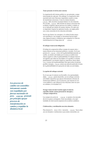 Tener presente el rol de actor externo

                         La organización del sistema político es, por principio, compe-
                         tencia propia de cada país. Sin embargo, la cooperación inter-
                         nacional suele tener funciones importantes cuando se trata
                         de transformar estructuras. Como los demás donantes,
                         COSUDE debe encontrar un propio balance en esta situación.
                         Por un lado, COSUDE debe decidir de manera consciente has-
                         ta dónde es legítimo apoyar procesos de cambio y cuándo ya
                         no es indicado por tratarse de asuntos internos. En cada caso
                         es importante respetar las opiniones locales, sus reglas políti-
                         cas y estar consciente de las relaciones del poder.

                         Sea los que fueren, los conceptos y la cultura locales nunca
                         son monolíticos; casi siempre se encuentran fuerzas legíti-
                         mas, dignas de apoyo y dinámicas que comparten la visión de
                         transformación en el largo plazo de       COSUDE .



                         El enfoque transversal obligatorio

                         El trabajo de cooperación influye siempre de manera más o
                         menos directa en las estructuras políticas y sociales. Si el com-
                         promiso de COSUDE a favor de la gobernabilidad pretende ser
                         creíble, sus demás actividades por lo menos no deben tener
                         efectos negativos sobre la gobernabilidad. El enfoque transver-
                         sal significa que todas las actividades en lo posible se orientan
                         paralelamente a sus propios objetivos específicos, hacia objeti-
                         vos y visiones de la gobernabilidad. Para aprovechar al máximo
                         posibles sinergias, COSUDE presta una atención particular al tema
                         de la gobernabilidad en la ejecución de todas sus actividades.


                         La opción del enfoque sectorial

                         En el caso que el contexto sea favorable y las oportunidades
                         dadas, COSUDE puede desarrollar, con un enfoque sectorial,
                         actividades específicas que apoyen directamente reformas de
                         instituciones públicas y de sus procesos, que mejoren los ser-
                         vicios públicos y que influyan en las relaciones entre los acto-
Los procesos de
                         res estatales y la sociedad civil.
cambio son sostenibles
únicamente cuando
                         Escoger temas de intervención según el contexto
son respaldados por      específico donde existan potencial de sinergias y
fuerzas nacionales de    ventajas comparativas
peso. COSUDE pretende
                         Los campos de acción de       COSUDE se ajustan a las necesida-
por principio apoyar     des de los países contrapartes. Estas necesidades y las opor-
procesos de              tunidades de intervención requieren de un análisis cuidadoso.

transformación en
camino y respaldar la    Colaboración y coordinación con otros donantes
dinámica local.
                         Para alcanzar la masa crítica necesaria, COSUDE busca alian-
                         zas con donantes e instituciones cuyas metas concuerden con




                            15
 