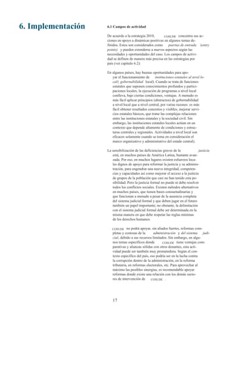 6. Implementación   6.1 Campos de actividad

                    De acuerdo a la estrategia 2010,      COSUDE concentra sus ac-
                    ciones en apoyo a dinámicas positivas en algunos temas de-
                    finidos. Estos son considerados como    puertas de entrada (entry
                    points) y pueden extenderse a nuevos aspectos según las
                    necesidades y oportunidades del caso. Los campos de activi-
                    dad se definen de manera más precisa en las estrategias por
                    país (ver capitulo 6.2):

                    En algunos países, hay buenas oportunidades para apo-
                       yar el funcionamiento de instituciones estatales al nivel lo-
                       cal ( gobernabilidad local). Cuando se trata de funciones
                       estatales que suponen conocimientos profundos y partici-
                       paciones locales, la ejecución de programas a nivel local
                       conlleva, bajo ciertas condiciones, ventajas. A menudo es
                       más fácil aplicar principios (abstractos) de gobernabilidad
                       a nivel local que a nivel central, por varias razones: es más
                       fácil obtener resultados concretos y visibles, mejorar servi-
                       cios estatales básicos, que tratar las complejas relaciones
                       entre las instituciones estatales y la sociedad civil. Sin
                       embargo, las instituciones estatales locales actúan en un
                       contexto que depende altamente de condiciones y estruc-
                       turas centrales y regionales. Actividades a nivel local son
                       eficaces solamente cuando se toma en consideración el
                       marco organizativo y administrativo del estado central).

                    La sensibilización de las deficiencias graves de la            justicia
                       está, en muchos países de América Latina, bastante avan-
                       zada. Por eso, en muchos lugares existen esfuerzos loca-
                       les dignos de apoyo para reformar la justicia y su adminis-
                       tración, para engendrar una nueva integridad, competen-
                       cias y capacidades así como mejorar el acceso a la justicia
                       de grupos de la población que casi no han tenido esta po-
                       sibilidad. Pero la justicia formal no puede ni debe resolver
                       todos los conflictos sociales. Existen métodos alternativos
                       en muchos países, que tienen bases consuetudinarias y
                       que funcionan a menudo a pesar de la ausencia completa
                       del sistema judicial formal y que deben jugar en el futuro
                       también un papel importante; no obstante, la delimitación
                       con el sistema judicial formal debe ser determinada en la
                       misma manera en que debe respetar las reglas mínimas
                       de los derechos humanos.

                       COSUDE    no podrá apoyar, sin aliados fuertes, reformas com-
                       pletas y costosas de la      administración y del sistema judi-
                       cial, debido a sus recursos limitados. Sin embargo, en algu-
                       nos temas específicos donde        COSUDE tiene ventajas com-
                       parativas y alianzas sólidas con otros donantes, esta acti-
                       vidad puede ser también muy prometedora. Según el con-
                       texto específico del país, eso podría ser en la lucha contra
                       la corrupción dentro de la administración, en la reforma
                       tributaria, en reformas electorales, etc. Para aprovechar al
                       máximo las posibles sinergias, es recomendable apoyar
                       reformas donde existe una relación con los demás secto-
                       res de intervención de     COSUDE .




                       17
 