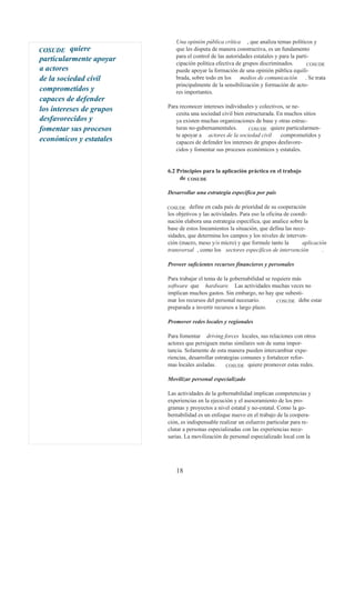 Una opinión pública crítica , que analiza temas políticos y
COSUDE    quiere             que les disputa de manera constructiva, es un fundamento
                             para el control de las autoridades estatales y para la parti-
particularmente apoyar
                             cipación política efectiva de grupos discriminados.         COSUDE
a actores                    puede apoyar la formación de una opinión pública equili-
de la sociedad civil         brada, sobre todo en los     medios de comunicación . Se trata
                             principalmente de la sensibilización y formación de acto-
comprometidos y              res importantes.
capaces de defender
                          Para reconocer intereses individuales y colectivos, se ne-
los intereses de grupos
                             cesita una sociedad civil bien estructurada. En muchos sitios
desfavorecidos y             ya existen muchas organizaciones de base y otras estruc-
fomentar sus procesos        turas no-gubernamentales.       COSUDE quiere particularmen-
                             te apoyar a actores de la sociedad civil      comprometidos y
económicos y estatales       capaces de defender los intereses de grupos desfavore-
                             cidos y fomentar sus procesos económicos y estatales.


                          6.2 Principios para la aplicación práctica en el trabajo
                               de COSUDE

                          Desarrollar una estrategia específica por país

                          COSUDE    define en cada país de prioridad de su cooperación
                          los objetivos y las actividades. Para eso la oficina de coordi-
                          nación elabora una estrategia específica, que analice sobre la
                          base de estos lineamientos la situación, que defina las nece-
                          sidades, que determina los campos y los niveles de interven-
                          ción (macro, meso y/o micro) y que formule tanto la          aplicación
                          transversal , como los sectores específicos de intervención          .

                          Proveer suficientes recursos financieros y personales

                          Para trabajar el tema de la gobernabilidad se requiere más
                          software que hardware. Las actividades muchas veces no
                          implican muchos gastos. Sin embargo, no hay que subesti-
                          mar los recursos del personal necesario.        COSUDE debe estar
                          preparada a invertir recursos a largo plazo.

                          Promover redes locales y regionales

                          Para fomentar driving forces locales, sus relaciones con otros
                          actores que persiguen metas similares son de suma impor-
                          tancia. Solamente de esta manera pueden intercambiar expe-
                          riencias, desarrollar estrategias comunes y fortalecer refor-
                          mas locales aisladas.      COSUDE quiere promover estas redes.

                          Movilizar personal especializado

                          Las actividades de la gobernabilidad implican competencias y
                          experiencias en la ejecución y el asesoramiento de los pro-
                          gramas y proyectos a nivel estatal y no-estatal. Como la go-
                          bernabilidad es un enfoque nuevo en el trabajo de la coopera-
                          ción, es indispensable realizar un esfuerzo particular para re-
                          clutar a personas especializadas con las experiencias nece-
                          sarias. La movilización de personal especializado local con la




                             18
 