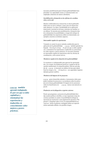 necesaria sensibilización para la buena gobernabilidad tiene
                         prioridad. Las capacidades suizas y/o internacionales son
                         empleadas solamente de manera subsidiaria.

                         Sensibilización y formación en las oficinas de coordina-
                         ción y en la sede

                         Muchos colaboradores/as conocen hoy en día la gobernabi-
                         lidad como un nuevo enfoque y tema, pero de manera bas-
                         tante abstracta. Las ideas y posibilidades de su aplicación
                         transversal y sectorial en acciones concretas son muchas ve-
                         ces difusas. Se necesita una sensibilización y formación don-
                         de se demuestren las posibilidades y riesgos del enfoque de
                         gobernabilidad; las experiencias deben ser demostradas con
                         ejemplos concretos en distintos aspectos.

                         Intercambio regular de experiencias

                         Tomando en cuenta los pocos métodos establecidos para la
                         aplicación de la gobernabilidad, COSUDE también aprende tra-
                         bajando (learning by doing) . Es por eso que se debe capitali-
                         zar y sistematizar las experiencias y traducirlas en conocimien-
                         tos sobre mejores y peores prácticas. Es necesario fomentar
                         un intercambio regular de experiencias entre las oficinas de
                         coordinación y otros actores activos.

                         Monitoreo regular de la situación de la gobernabilidad

                         Un monitoreo es indispensable para apreciar las oportunida-
                         des y los riesgos, las tendencias positivas y negativas del de-
                         sarrollo institucional y la situación política. Para las activida-
                         des de COSUDE es necesario un análisis de base para identi-
                         ficar los riesgos y los driving forces con capacidad y legitimi-
                         dad para generar cambios.

                         Monitoreo del impacto de los proyectos

                         COSUDE    quiere desarrollar métodos e instrumentos útiles para
                         poder examinar los proyectos y su incidencia sobre los princi-
                         pios de la buena gobernabilidad. El impacto de los proyectos
                         sobre los beneficiarios de     COSUDE merece una atención es-
                         pecial.
COSUDE    también
aprende trabajando.      Prudencia con la delegación a expertos externos
Es por eso que se debe
                         Puesto que programas y proyectos de gobernabilidad abor-
capitalizar y            dan asuntos políticos sensibles, es muy importante tomar de-
sistematizar las         cisiones acertadas en cuanto a la posibilidad de delegar la
                         ejecución de un proyecto a una organización ejecutora ("Re-
experiencias y           gisseur"). Preguntas sobre el rol y la responsabilidad de un
traducirlas en           regisseur frente al gobierno contraparte deben ser especial-
conocimientos sobre      mente analizados debido a los posibles riesgos.

mejores y peores
prácticas.




                            19
 