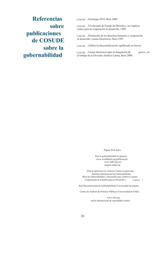 Referencias    COSUDE   , Estrategia 2010, Bern 2000


          sobre   COSUDE   , El concepto de Estado de Derecho y sus implica-
                  ciones para la cooperación al desarrollo, 1998
 publicaciones    COSUDE    , Promoción de los derechos humanos y cooperación

   de COSUDE      al desarrollo, Líneas Directrices, Bern 1997

                           , (Sobre) la descentralización, (publicado en breve)
       sobre la
                  COSUDE


                  COSUDE    , Líneas directrices para la integración de           género en
gobernabilidad    el trabajo de la División América Latina, Bern 2000.




                                             Página Web útiles

                                    Para la gobernabilidad en general:
                                     www.worldbank.org/publicsector
                                              www.iadb.org/oce
                                              magnet.undp.org

                          Para la aplicación en América Latina en particular
                               Instituto Internacional de Gobernabilidad
                      (Red de Gobernabilidad y Desarrollo para América Latina)
                        Corporación de Estudios para el Desarollo (        CORDES )


                   Red Iberoamericana de Gobernabilidad (Universidad Javeriana)

                    Centro de Análisis de Políticas Públicas (Universidad de Chile)

                                                www.iula.org
                               unión internacional de autoridades locales




                     20
 