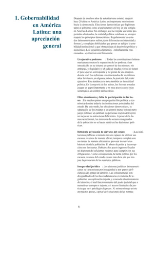 1. Gobernabilidad    Después de muchos años de autoritarismo estatal, empezó
                     hace 20 años en América Latina un importante movimiento
       en América    hacia la democracia. Elecciones democráticas que legitiman
                     tanto al gobierno como al parlamento son hoy en día la regla
       Latina: una   en América Latina. Sin embargo, eso no impide que entre dos
                     periodos electorales, la realidad política cotidiana no siempre

      apreciación    respete los principios democráticos. Regularmente los esta-
                     dos latinoamericanos sufren, (con diferencias en intensidad y
                     formas ), complejas debilidades que ponen en peligro la esta-
           general   bilidad institucional y que obstaculizan el desarrollo político y
                     económico. Los siguientes elementos –estrechamente rela-
                     cionados– se observan con frecuencia:

                        Un ejecutivo poderoso        : Todas las constituciones latinoa-
                        mericanas conocen la separación de los poderes y han
                        introducido en su sistema un control de los mismos; sin
                        embargo, el legislativo y el judicial muchas veces no tienen
                        el peso que les corresponde y no gozan de una indepen-
                        dencia real. Las reformas constitucionales de los últimos
                        años fortalecen, en algunos países, la posición del poder
                        ejecutivo. Esta tendencia se nota también en la realidad
                        política. En la mayoría de los países, las fuerzas armadas
                        juegan un papel importante y en muy pocos casos están
                        sometidas a un control democrático.

                        Elites dominantes y falta de participación de las ba-
                        ses : En muchos países una pequeña élite política y eco-
                        nómica domina todavía las instituciones principales del
                        estado. De este modo, las elecciones democráticas, la
                        separación de los poderes y un control mutuo son un mero
                        juego político; se cambian las personas responsables pero
                        no mejoran las estructuras deficientes. A pesar de la de-
                        mocracia formal, los intereses de sectores marginados
                        de la población no se hacen sentir en las decisiones polí-
                        ticas.

                        Deficiente prestación de servicios del estado           : Las insti-
                        tuciones públicas a menudo no son capaces de utilizar sus
                        escasos recursos de manera eficaz; tampoco cumplen con
                        sus tareas de manera eficiente ni proveen los servicios
                        básicos a toda la población. El abuso de poder y la corrup-
                        ción son frecuentes. Debido a los pocos ingresos fiscales
                        no disponen de suficientes recursos para cumplir con sus
                        obligaciones. Como consecuencia, la lucha política por los
                        escasos recursos del estado es aún mas dura, sin que me-
                        jore la prestación de los servicios públicos.

                        Inseguridad jurídica : Los sistemas jurídicos latinoameri-
                        canos se caracterizan por inseguridad y por graves defi-
                        ciencias del estado de derecho. Las consecuencias son:
                        desigualdades de los/las ciudadanos/as en materia de le-
                        gislación; una aplicación injusta y a menudo discriminatoria
                        del derecho; el mal funcionamiento del poder judicial que a
                        menudo es corrupto e injusto y el acceso limitado a la jus-
                        ticia que es el privilegio de pocos. Al mismo tiempo existe
                        en muchos países, a pesar de violaciones de las normas




                         6
 