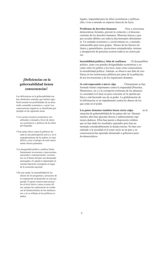 legales, impunidad para las élites económicas y políticas:
                                                 ellas viven a menudo en espacios fuera de las leyes.

                                                 Problemas de derechos humanos               : Pese a estructuras
                                                 democráticas formales, persiste la violación y el descono-
                                                 cimiento de los derechos humanos. Minorías étnicas y gru-
                                                 pos sociales débiles son todavía discriminados abiertamen-
                                                 te. Un estándar económico y social mínimo es, a menudo,
                                                 inalcanzable para estos grupos. Abusos de las fuerzas mi-
                                                 litares y paramilitares, ejecuciones extrajudiciales, torturas
                                                 y desaparición de personas ocurren todavía en ciertos paí-
                                                 ses.

                                                 Inestabilidad política y falta de confianza       : El desequilibrio
                                                 político, junto con grandes desigualdades económicas y so-
                                                 ciales entre los pobres y los ricos, tiene como consecuencia
                                                 la inestabilidad política. Además, se observa una falta de con-
                                                 fianza en las instituciones públicas por parte de la población,
                                                 de los inversionistas y de los organismos donantes.
      ¡Deficiencias en la
    gobernabilidad tienen                        Se está empezando a mover algo            . Últimamente se han
                                                 formado frentes importantes contra la impunidad (Pinochet,
       consecuencias!                            Montesinos, etc.) y la corrupción (reformas de las aduanas).
                                                 La sociedad civil tiene un peso creciente en la opinión pú-
Las deficiencias en la gobernabilidad son        blica y está haciendo uso de su poder. La globalización de
hoy obstáculos centrales que limitan signi-
                                                 la información es un impedimento contra los abusos de los
ficativamente las posibilidades de un desa-
                                                 que están en el poder.
rrollo sostenible económico y social. Las
consecuencias negativas se manifiestan por
ejemplo en las siguientes áreas:                 Los países donantes también tienen cierta culpa            en la
                                                 situación de gobernabilidad de los países del sur. Durante
• Los escasos recursos económicos son            muchos años han apoyado directa o indirectamente regí-
    utilizados a menudo a favor de intere-       menes dudosos. Ellos han puesto a disposición créditos
    ses económicos y políticos de las élites     que no han dado los resultados esperados pero han au-
    privilegiadas.                               mentado considerablemente la deuda externa. No han con-
                                                 siderado a la sociedad civil como socio en un país y en
• Una lucha eficaz contra la pobreza, ba-
                                                 consecuencia han apostado demasiado a gobiernos pseu-
    sada en una participación activa y en el
    empoderamiento de los pobres, es muy         do-democráticos.
    difícil y corre el peligro de tener única-
    mente efectos puntuales.

• La inseguridad jurídica y política limita
    fuertemente inversiones e innovaciones
    nacionales o internacionales: inversio-
    nes en el futuro del país son demasiado
    arriesgadas. El capital es depositado en
    cuentas bancarias extranjeras en lugar
    de la economía nacional.

• De este modo, la sostenibilidad de los
    efectos de los programas y proyectos de
    la cooperación al desarrollo no está ase-
    gurada. El apoyo externo para proyec-
    tos al nivel micro y meso es poco efi-
    caz, porque las experiencias no condu-
    cen al fortalecimiento de las institucio-
    nes y no se reflejan en las políticas es-
    tatales.




                                                 7
 