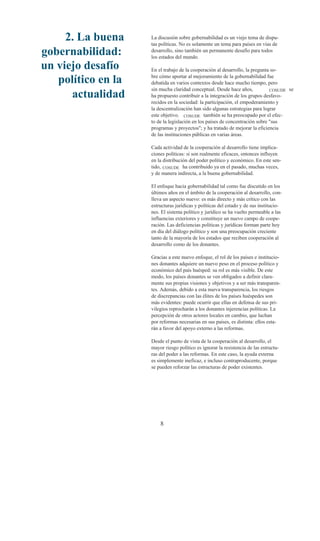 2. La buena    La discusión sobre gobernabilidad es un viejo tema de dispu-
                    tas políticas. No es solamente un tema para países en vías de
gobernabilidad:     desarrollo, sino también un permanente desafío para todos
                    los estados del mundo.
un viejo desafío    En el trabajo de la cooperación al desarrollo, la pregunta so-

   político en la   bre cómo aportar al mejoramiento de la gobernabilidad fue
                    debatida en varios contextos desde hace mucho tiempo, pero
                    sin mucha claridad conceptual. Desde hace años,           COSUDE se
      actualidad    ha propuesto contribuir a la integración de los grupos desfavo-
                    recidos en la sociedad: la participación, el empoderamiento y
                    la descentralización han sido algunas estrategias para lograr
                    este objetivo. COSUDE también se ha preocupado por el efec-
                    to de la legislación en los países de concentración sobre "sus
                    programas y proyectos"; y ha tratado de mejorar la eficiencia
                    de las instituciones públicas en varias áreas.

                    Cada actividad de la cooperación al desarrollo tiene implica-
                    ciones políticas: si son realmente eficaces, entonces influyen
                    en la distribución del poder político y económico. En este sen-
                    tido, COSUDE ha contribuido ya en el pasado, muchas veces,
                    y de manera indirecta, a la buena gobernabilidad.

                    El enfoque hacia gobernabilidad tal como fue discutido en los
                    últimos años en el ámbito de la cooperación al desarrollo, con-
                    lleva un aspecto nuevo: es más directo y más crítico con las
                    estructuras jurídicas y políticas del estado y de sus institucio-
                    nes. El sistema político y jurídico se ha vuelto permeable a las
                    influencias exteriores y constituye un nuevo campo de coope-
                    ración. Las deficiencias políticas y jurídicas forman parte hoy
                    en día del diálogo político y son una preocupación creciente
                    tanto de la mayoría de los estados que reciben cooperación al
                    desarrollo como de los donantes.

                    Gracias a este nuevo enfoque, el rol de los países e institucio-
                    nes donantes adquiere un nuevo peso en el proceso político y
                    económico del país huésped: su rol es más visible. De este
                    modo, los países donantes se ven obligados a definir clara-
                    mente sus propias visiones y objetivos y a ser más transparen-
                    tes. Además, debido a esta nueva transparencia, los riesgos
                    de discrepancias con las élites de los países huéspedes son
                    más evidentes: puede ocurrir que ellas en defensa de sus pri-
                    vilegios reprocharán a los donantes injerencias políticas. La
                    percepción de otros actores locales en cambio, que luchan
                    por reformas necesarias en sus países, es distinta: ellos esta-
                    rán a favor del apoyo externo a las reformas.

                    Desde el punto de vista de la cooperación al desarrollo, el
                    mayor riesgo político es ignorar la resistencia de las estructu-
                    ras del poder a las reformas. En este caso, la ayuda externa
                    es simplemente ineficaz, e incluso contraproducente, porque
                    se pueden reforzar las estructuras de poder existentes.




                        8
 