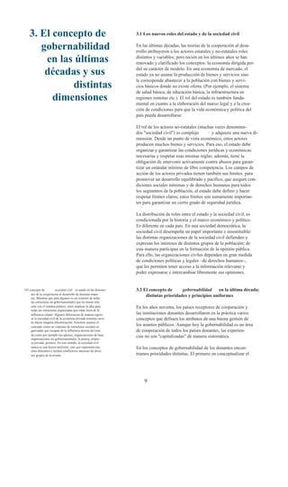 3. El concepto de                                               3.1 Los nuevos roles del estado y de la sociedad civil


       gobernabilidad                                               En las últimas décadas, las teorías de la cooperación al desa-
                                                                    rrollo atribuyeron a los actores estatales y no-estatales roles
        en las últimas                                              distintos y variables; pero recién en los últimos años se han
                                                                    renovado y clarificado los conceptos: la economía dirigida per-

        décadas y sus                                               dió su carácter de modelo. En una economía de mercado, el
                                                                    estado ya no asume la producción de bienes y servicios sino
                                                                    le corresponde abastecer a la población con bienes y servi-
              distintas                                             cios básicos donde no existe oferta. (Por ejemplo, el sistema
                                                                    de salud básica, de educación básica, la infraestructura en
          dimensiones                                               regiones remotas etc.). El rol del estado es también funda-
                                                                    mental en cuanto a la elaboración del marco legal y a la crea-
                                                                    ción de condiciones para que la vida económica y política del
                                                                    país pueda desarrollarse.

                                                                    El rol de los actores no-estatales (muchas veces denomina-
                                                                    dos "sociedad civil") es complejo        1 y adquiere una nueva di-

                                                                    mensión. Desde un punto de vista económico, estos actores
                                                                    producen muchos bienes y servicios. Para eso, el estado debe
                                                                    organizar y garantizar las condiciones jurídicas y económicas
                                                                    necesarias y respetar esas mismas reglas; además, tiene la
                                                                    obligación de intervenir activamente contra abusos para garan-
                                                                    tizar un estándar mínimo de libre competencia. Los campos de
                                                                    acción de los actores privados tienen también sus límites: para
                                                                    promover un desarrollo equilibrado y pacífico, que asegure con-
                                                                    diciones sociales mínimas y de derechos humanos para todos
                                                                    los segmentos de la población, el estado debe definir y hacer
                                                                    respetar límites claros; estos límites son sumamente importan-
                                                                    tes para garantizar un cierto grado de seguridad jurídica.

                                                                    La distribución de roles entre el estado y la sociedad civil, es
                                                                    condicionada por la historia y el marco económico y político.
                                                                    Es diferente en cada país. En una sociedad democrática, la
                                                                    sociedad civil desempeña un papel importante e insustituible:
                                                                    las distintas organizaciones de la sociedad civil defienden y
                                                                    expresan los intereses de distintos grupos de la población; de
                                                                    esta manera participan en la formación de la opinión pública.
                                                                    Para ello, las organizaciones civiles dependen en gran medida
                                                                    de condiciones políticas y legales –de derechos humanos–,
                                                                    que les permiten tener acceso a la información relevante y
                                                                    poder expresarse e intercambiar libremente sus opiniones.


1El concepto de          sociedad civil es usado en las discusio-   3.2 El concepto de      gobernabilidad     en la última década:
     nes de la cooperación al desarrollo de distintas mane-
     ras. Mientras que para algunos es un resumen de todas
                                                                         distintas prioridades y principios uniformes
     las estructuras no-gobernamentales que no tienen rela-
     ción con el sistema político, otros emplean la idea para       En los años noventa, los países receptores de cooperación y
     todas las estructuras organizadas que están fuera de la
     influencia estatal. Algunos diferencian de manera riguro-      las instituciones donantes desarrollaron en la práctica varios
     sa la sociedad civil de la economía privada mientras otros     conceptos que definen los atributos de una buena gestión de
     no hacen ninguna diferenciación. Nosotros usamos el
     concepto como un conjunto de estructuras sociales or-
                                                                    los asuntos públicos. Aunque hoy la gobernabilidad es un área
     ganizadas que escapan de la influencia directa del esta-       de cooperación de todos los países donantes, las experien-
     do como por ejemplo las iglesias, organizaciones de base,
     organizaciones no-gobernamentales, la prensa, empre-
                                                                    cias no son "capitalizadas" de manera sistemática.
     sa privada, gremios. En este sentido, la sociedad civil
     nunca es una fuerza uniforme, sino que representa mu-          En los conceptos de gobernabilidad de los donantes encon-
     chos diferentes e incluso conflictivos intereses de diver-
     sos grupos de la misma.                                        tramos prioridades distintas. El primero en conceptualizar el




                                                                        9
 